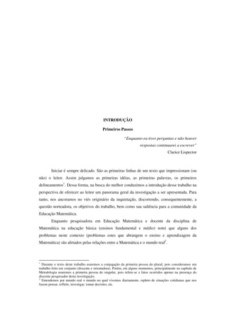 INTRODUÇÃO
Primeiros Passos
“Enquanto eu tiver perguntas e não houver
respostas continuarei a escrever”
Clarice Lispector
Iniciar é sempre delicado. São as primeiras linhas de um texto que impressionam (ou
não) o leitor. Assim julgamos as primeiras idéias, as primeiras palavras, os primeiros
delineamentos1
. Dessa forma, na busca do melhor conduzimos a introdução desse trabalho na
perspectiva de oferecer ao leitor um panorama geral da investigação a ser apresentada. Para
tanto, nos ancoramos no viés originário da inquietação, discorrendo, consequentemente, a
questão norteadora, os objetivos do trabalho, bem como sua saliência para a comunidade da
Educação Matemática.
Enquanto pesquisadora em Educação Matemática e docente da disciplina de
Matemática na educação básica (ensinos fundamental e médio) notei que alguns dos
problemas neste contexto (problemas estes que abrangem o ensino e aprendizagem da
Matemática) são afetados pelas relações entre a Matemática e o mundo real2
.
1
Durante o texto deste trabalho usaremos a conjugação da primeira pessoa do plural, pois consideramos um
trabalho feito em conjunto (discente e orientadora). Porém, em alguns momentos, principalmente no capítulo de
Metodologia usaremos a primeira pessoa do singular, pois refere-se a fatos ocorridos apenas na presença do
discente pesquisador desta investigação.
2
Entendemos por mundo real o mundo no qual vivemos diariamente, repleto de situações cotidianas que nos
fazem pensar, refletir, investigar, tomar decisões, etc.
 