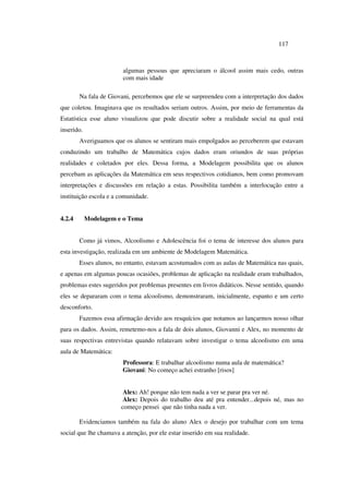 117
algumas pessoas que apreciaram o álcool assim mais cedo, outras
com mais idade
Na fala de Giovani, percebemos que ele se surpreendeu com a interpretação dos dados
que coletou. Imaginava que os resultados seriam outros. Assim, por meio de ferramentas da
Estatística esse aluno visualizou que pode discutir sobre a realidade social na qual está
inserido.
Averiguamos que os alunos se sentiram mais empolgados ao perceberem que estavam
conduzindo um trabalho de Matemática cujos dados eram oriundos de suas próprias
realidades e coletados por eles. Dessa forma, a Modelagem possibilita que os alunos
percebam as aplicações da Matemática em seus respectivos cotidianos, bem como promovam
interpretações e discussões em relação a estas. Possibilita também a interlocução entre a
instituição escola e a comunidade.
4.2.4 Modelagem e o Tema
Como já vimos, Alcoolismo e Adolescência foi o tema de interesse dos alunos para
esta investigação, realizada em um ambiente de Modelagem Matemática.
Esses alunos, no entanto, estavam acostumados com as aulas de Matemática nas quais,
e apenas em algumas poucas ocasiões, problemas de aplicação na realidade eram trabalhados,
problemas estes sugeridos por problemas presentes em livros didáticos. Nesse sentido, quando
eles se depararam com o tema alcoolismo, demonstraram, inicialmente, espanto e um certo
desconforto.
Fazemos essa afirmação devido aos resquícios que notamos ao lançarmos nosso olhar
para os dados. Assim, remetemo-nos a fala de dois alunos, Giovanni e Alex, no momento de
suas respectivas entrevistas quando relatavam sobre investigar o tema alcoolismo em uma
aula de Matemática:
Professora: E trabalhar alcoolismo numa aula de matemática?
Giovani: No começo achei estranho [risos]
Alex: Ah! porque não tem nada a ver se parar pra ver né.
Alex: Depois do trabalho deu até pra entender...depois né, mas no
começo pensei que não tinha nada a ver.
Evidenciamos também na fala do aluno Alex o desejo por trabalhar com um tema
social que lhe chamava a atenção, por ele estar inserido em sua realidade.
 