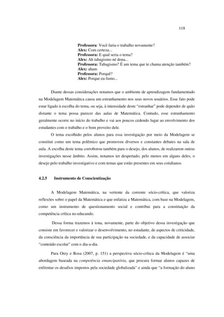 118
Professora: Você faria o trabalho novamente?
Alex: Com certeza...
Professora: E qual seria o tema?
Alex: Ah tabagismo né dona...
Professora: Tabagismo? É um tema que te chama atenção também?
Alex: aham
Professora: Porquê?
Alex: Porque eu fumo...
Diante dessas considerações notamos que o ambiente de aprendizagem fundamentado
na Modelagem Matemática causa um estranhamento nos seus novos usuários. Esse fato pode
estar ligado à escolha do tema, ou seja, à intensidade deste “estranhar” pode depender de quão
distante o tema possa parecer das aulas de Matemática. Contudo, esse estranhamento
geralmente ocorre no início do trabalho e vai aos poucos cedendo lugar ao envolvimento dos
estudantes com o trabalho e o bom proveito dele.
O tema escolhido pelos alunos para essa investigação por meio da Modelagem se
constitui como um tema polêmico que promoveu diversos e constantes debates na sala de
aula. A escolha deste tema corroborou também para o desejo, dos alunos, de realizarem outras
investigações nesse âmbito. Assim, notamos ter despertado, pelo menos em alguns deles, o
desejo pelo trabalho investigativo e com temas que estão presentes em seus cotidianos.
4.2.5 Instrumento de Conscientização
A Modelagem Matemática, na vertente da corrente sócio-crítica, que valoriza
reflexões sobre o papel da Matemática e que enfatiza a Matemática, com base na Modelagem,
como um instrumento de questionamento social e contribui para a constituição da
competência crítica no educando.
Dessa forma trazemos à tona, novamente, parte do objetivo dessa investigação que
consiste em favorecer e valorizar o desenvolvimento, no estudante, de aspectos de criticidade,
da consciência da importância de sua participação na sociedade, e da capacidade de associar
“conteúdo escolar” com o dia-a-dia.
Para Orey e Rosa (2007, p. 151) a perspectiva sócio-crítica da Modelagem é “uma
abordagem baseada na competência emancipatória, que procura formar alunos capazes de
enfrentar os desafios impostos pela sociedade globalizada” e ainda que “a formação do aluno
 