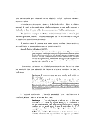 119
deve ser direcionada para transformá-los em indivíduos flexíveis, adaptáveis, reflexivos,
críticos e criativos”.
Nessa direção, referenciamos o artigo 35 da Lei de Diretrizes e Bases da educação
nacional, já citado na introdução desse trabalho, documento no qual estão expressas as
finalidades do aluno do ensino médio. Remetemo-nos aos itens II e III especificamente.
II.a preparação básica para o trabalho e o exercício da cidadania do educando, para
continuar aprendendo, de modo a ser capaz de se adaptar com flexibilidade a novas condições
de ocupação ou aperfeiçoamento posteriores;
III.o aprimoramento do educando como pessoa humana, incluindo a formação ética e o
desenvolvimento da autonomia intelectual e do pensamento crítico;
Segundo Jacobini e Wodewotzki (2006)
Incluímos nessa abordagem sócio-crítica os projetos de modelagem que, com o
olhar do professor voltado para a formação crítica e o amadurecimento acadêmico
do educando, sejam construídos na sala de aula levando em conta a participação
ativa desse educando a partir do estudo de situações-problema do seu cotidiano, e
buscando aprofundar reflexões proporcionadas pelas investigações realizadas, pelas
conseqüências desse empreendimento para a sociedade e pelo envolvimento do
estudante com a comunidade. (p. 79)
Nesse sentido, averiguamos a existência de vestígios no decorrer das falas dos alunos
que culminam para essa abordagem da preparação crítica do estudante por meio da
Modelagem.
Professora: E como você acha que esse trabalho pode refletir no
Giovani então...
Giovani: Ah! saber se...é que eu não bebo, mas se um dia eu me
envolver com bebida, se acontecer de eu começar beber, vou saber
beber e maneirar na dose, saber as conseqüências, as causas, as
doenças que provoca, então isso vai ajudar muito na minha vida
pessoal mesmo e profissional também, saber que bebida e trabalho
não combinam (Grifo nosso).
Os trabalhos investigativos e reflexivos pressupõem ações, conscientizações e
transformações (JACOBINI E WODEWOTZKI, 2006).
Professora: [...] Essas atividades de alcoolismo, você já tinha essas
informações, você gostou das informações que vocês levantaram e as
que eu trouxe pra sala, você acha que contribui pra você enquanto
cidadão, não pra aquele aluno da aula de matemática de 40/ 45
minutos, mas você como cidadão que passou pela escola e depois na
aprendizagem...
Pedro: Sim, contribui. Principalmente os dados atuais no caso de
acidentes pelo menos né...o que acontece com o pessoal que utiliza o
 