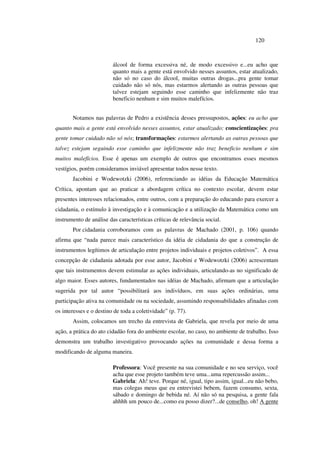 120
álcool de forma excessiva né, de modo excessivo e...eu acho que
quanto mais a gente está envolvido nesses assuntos, estar atualizado,
não só no caso do álcool, muitas outras drogas...pra gente tomar
cuidado não só nós, mas estarmos alertando as outras pessoas que
talvez estejam seguindo esse caminho que infelizmente não traz
beneficio nenhum e sim muitos malefícios.
Notamos nas palavras de Pedro a existência desses pressupostos, ações: eu acho que
quanto mais a gente está envolvido nesses assuntos, estar atualizado; conscientizações: pra
gente tomar cuidado não só nós; transformações: estarmos alertando as outras pessoas que
talvez estejam seguindo esse caminho que infelizmente não traz beneficio nenhum e sim
muitos malefícios. Esse é apenas um exemplo de outros que encontramos esses mesmos
vestígios, porém consideramos inviável apresentar todos nesse texto.
Jacobini e Wodewotzki (2006), referenciando as idéias da Educação Matemática
Crítica, apontam que ao praticar a abordagem crítica no contexto escolar, devem estar
presentes interesses relacionados, entre outros, com a preparação do educando para exercer a
cidadania, o estímulo à investigação e à comunicação e a utilização da Matemática como um
instrumento de análise das características críticas de relevância social.
Por cidadania corroboramos com as palavras de Machado (2001, p. 106) quando
afirma que “nada parece mais característico da idéia de cidadania do que a construção de
instrumentos legítimos de articulação entre projetos individuais e projetos coletivos”. A essa
concepção de cidadania adotada por esse autor, Jacobini e Wodewotzki (2006) acrescentam
que tais instrumentos devem estimular as ações individuais, articulando-as no significado de
algo maior. Esses autores, fundamentados nas idéias de Machado, afirmam que a articulação
sugerida por tal autor “possibilitará aos indivíduos, em suas ações ordinárias, uma
participação ativa na comunidade ou na sociedade, assumindo responsabilidades afinadas com
os interesses e o destino de toda a coletividade” (p. 77).
Assim, colocamos um trecho da entrevista de Gabriela, que revela por meio de uma
ação, a prática do ato cidadão fora do ambiente escolar, no caso, no ambiente de trabalho. Isso
demonstra um trabalho investigativo provocando ações na comunidade e dessa forma a
modificando de alguma maneira.
Professora: Você presente na sua comunidade e no seu serviço, você
acha que esse projeto também teve uma...uma repercussão assim...
Gabriela: Ah! teve. Porque né, igual, tipo assim, igual...eu não bebo,
mas colegas meus que eu entrevistei bebem, fazem consumo, sexta,
sábado e domingo de bebida né. Aí não só na pesquisa, a gente fala
ahhhh um pouco de...como eu posso dizer?...de conselho, oh! A gente
 