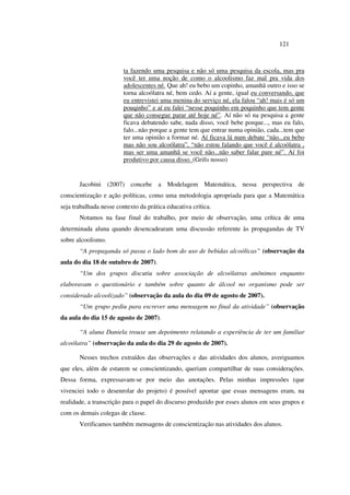 121
ta fazendo uma pesquisa e não só uma pesquisa da escola, mas pra
você ter uma noção de como o alcoolismo faz mal pra vida dos
adolescentes né. Que ah! eu bebo um copinho, amanhã outro e isso se
torna alcoólatra né, bem cedo. Aí a gente, igual eu conversando, que
eu entrevistei uma menina do serviço né, ela falou “ah! mais é só um
pouqinho” e aí eu falei “nesse poquinho em poquinho que tem gente
que não consegue parar até hoje né”. Aí não só na pesquisa a gente
ficava debatendo sabe, nada disso, você bebe porque..., mas eu falo,
falo...não porque a gente tem que entrar numa opinião, cada...tem que
ter uma opinião a formar né. Aí ficava lá num debate “não...eu bebo
mas não sou alcoólatra”, “não estou falando que você é alcoólatra ,
mas ser uma amanhã se você não...não saber falar pare né”. Aí foi
produtivo por causa disso. (Grifo nosso)
Jacobini (2007) concebe a Modelagem Matemática, nessa perspectiva de
conscientização e ação políticas, como uma metodologia apropriada para que a Matemática
seja trabalhada nesse contexto da prática educativa crítica.
Notamos na fase final do trabalho, por meio de observação, uma crítica de uma
determinada aluna quando desencadearam uma discussão referente às propagandas de TV
sobre alcoolismo.
“A propaganda só passa o lado bom do uso de bebidas alcoólicas” (observação da
aula do dia 18 de outubro de 2007).
“Um dos grupos discutiu sobre associação de alcoólatras anônimos enquanto
elaboravam o questionário e também sobre quanto de álcool no organismo pode ser
considerado alcoolizado” (observação da aula do dia 09 de agosto de 2007).
“Um grupo pediu para escrever uma mensagem no final da atividade” (observação
da aula do dia 15 de agosto de 2007).
“A aluna Daniela trouxe um depoimento relatando a experiência de ter um familiar
alcoólatra” (observação da aula do dia 29 de agosto de 2007).
Nesses trechos extraídos das observações e das atividades dos alunos, averiguamos
que eles, além de estarem se conscientizando, queriam compartilhar de suas considerações.
Dessa forma, expressavam-se por meio das anotações. Pelas minhas impressões (que
vivenciei todo o desenrolar do projeto) é possível apontar que essas mensagens eram, na
realidade, a transcrição para o papel do discurso produzido por esses alunos em seus grupos e
com os demais colegas de classe.
Verificamos também mensagens de conscientização nas atividades dos alunos.
 