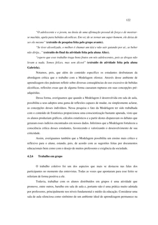 122
“O adolescente e o jovem, na ânsia de uma afirmação pessoal de força e de mostrar-
se machão, apela para bebidas alcoólicas. Em vez de se tornar um super-homem, ele deixa de
ser ele mesmo” (extraído de pesquisa feita pelo grupo avante).
“Se tiver alcoolizado, o melhor é chamar um táxi e não sair guiando por aí...se beber
não dirija...” (extraído do final da atividade feita pela aluna Alice).
“espero que esse trabalho traga bons frutos em nós adolescentes, pois as drogas não
levam a nada. Somos felizes, mas sem álcool” (extraído de atividade feita pela aluna
Gabriela).
Notamos, pois, que além do conteúdo específico os estudantes desfrutaram da
abordagem crítica que o trabalho com a Modelagem oferece. Através desse ambiente de
aprendizagem eles puderam refletir sobre diversas conseqüências do uso excessivo de bebidas
alcoólicas, reflexões essas que de alguma forma causaram rupturas em suas concepções pré-
adquiridas.
Dessa forma, averiguamos que quando a Modelagem é desenvolvida em sala de aula,
possibilita a seus adeptos uma gama de reflexões capazes de mudar, ou simplesmente aclarar,
as concepções desses indivíduos. Nessa pesquisa o fato da Modelagem ter sido trabalhada
com o conteúdo de Estatística proporcionou uma conscientização bastante apurada, visto que
os alunos produziam gráficos, cálculos estatísticos e a partir destes disparavam os debates que
geraram esses indícios encontrados em nossos dados. Inferimos que a Modelagem fortaleceu a
consciência crítica desses estudantes, favorecendo e valorizando o desenvolvimento de sua
criticidade.
Assim, averiguamos também que a Modelagem possibilita um ensino mais crítico e
reflexivo para o aluno, estando, pois, de acordo com as sugestões feitas por documentos
educacionais bem como com o desejo de muitos professores e exigência da sociedade.
4.2.6 Trabalho em grupo
O trabalho coletivo foi um dos aspectos que mais se destacou nas falas dos
participantes no momento das entrevistas. Todas as vozes que apontaram para esse feitio se
referiam de forma positiva a ele.
Todavia, trabalhar com os alunos distribuídos em grupos é uma atividade que
promove, entre outros, barulho em sala de aula e, portanto não é uma prática muito adotada
por professores, principalmente nos níveis fundamental e médio da educação. Considerar uma
sala de aula silenciosa como sinônimo de um ambiente ideal de aprendizagem permanece na
 