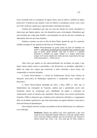 123
nossa sociedade entre as concepções de alguns alunos, pais de alunos e também de alguns
professores. O professor que mantém a sala em silêncio é considerado, muitas vezes, como
um “bom” professor, aquele que é capaz de manter a disciplina dos alunos.
Contudo não entendemos que seja essa uma das funções da escola: disciplinar os
alunos para que fiquem quietos, mas sim despertá-los para a investigação. Entendemos que
uma atividade que venha gerar barulho e movimentação em sala de aula não é sinônimo de
indisciplina. Para nós são coisas distintas.
Podemos constatar esse fato na fala do aluno Pedro, quando diz que foi o primeiro
trabalho em grupo do ano, quando já estávamos no 4º bimestre letivo.
Pedro: Particularmente eu gostei muito da parte de trabalhar em
grupo e...pelo menos eu achei que foi o primeiro que a gente fez esse
ano...eu gostei, gostei bastante, acho que os outros [...] também
gostaram e...trabalho em grupo sempre é...é sempre interessante
porque você escuta opinião das outras pessoas, logicamente dos que
estão interessados e... (Grifo nosso)
Outro fator que implica na não operacionalização das atividades em grupo é que
alguns alunos podem tornar-se acomodados e não desenvolver as atividades, adquirindo o
hábito de copiar dos colegas que resolveram a tarefa solicitada e dessa forma, não
compreender os conceitos desejados.
A Teoria Sócio-Cultural e a Teoria do Conhecimento Social, bases teóricas da
dimensão sócio-crítica da Modelagem ajudam-nos a compreender esses vestígios que
detectamos.
A Teoria Sócio-Cultural defendida por Orey e Rosa (2007, p. 146), que se
fundamentam nas concepções de Vygotsky, enfatiza que o aprendizado ocorre mais
facilmente através da socialização, pois, trabalhando em grupos a construção do
conhecimento ocorre de maneira mais satisfatória. Dessa forma, esses autores parafraseiam
Vygotsky (1986) ao afirmarem que o ambiente sócio-cultural dos indivíduos e o engajamento
deles em atividades significativas, que estão relacionadas com aquele ambiente é a base para o
desenvolvimento da aprendizagem.
Nessa direção trazemos as pistas encontradas na fala de Gabriela que nos conduzem a
essa verificação
Professora: Depois dos gráficos que vocês analisaram o que você
sentiu de estar analisando aqueles gráficos e sabia que aqueles dados
eram vocês que tinham coletado, que são de pessoas que moram no
mesmo bairro que vocês e tal, você acha que fez mais sentido a
 