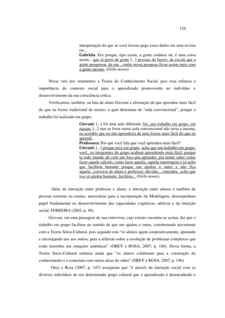 124
interpretação do que se você tivesse pego esses dados em uma revista
ou...
Gabriela: Fez porque, tipo assim, a gente conhece né, é uma coisa
assim... que tá perto da gente [...] pessoas do bairro, da escola que a
gente pesquisou, da rua ...então nossa pesquisa ficou assim mais com
a gente mesmo. (Grifo nosso)
Nesse viés nos remetemos a Teoria do Conhecimento Social, pois essa enfatiza a
importância do contexto social para o aprendizado promovendo no indivíduo o
desenvolvimento da sua consciência crítica.
Verificamos, também, na fala do aluno Giovani a afirmação de que aprendeu mais fácil
do que na forma tradicional de ensino, a qual denomina de “aula convencional”, porque o
trabalho foi realizado em grupo.
Giovani: [...] foi uma aula diferente, foi...um trabalho em grupo, em
equipe, [...] mas se fosse numa aula convencional não seria a mesma,
eu acredito que eu não aprenderia de uma forma mais fácil do que eu
aprendi...
Professora: Por que você fala que você aprendeu mais fácil?
Giovani: [...] porque tava em grupo, acho que um trabalho em grupo,
você...os integrantes do grupo acabam aprendendo mais fácil, porque
ta todo mundo ali com um foco pra aprender, pra tentar saber como
fazer aquele cálculo, como fazer aquela...aquela reportagem e eu acho
que facilitou bastante porque um ajudou o outro e não fica
aquela...conversa de aluno e professor, dúvidas... entendeu...acho que
isso aí ajudou bastante, facilitou... (Grifo nosso).
Além da interação entre professor e aluno, a interação entre alunos e também de
pessoas externas ao ensino, necessárias para a incorporação da Modelagem, desempenham
papel fundamental no desenvolvimento das capacidades cognitivas, afetivas e da inserção
social. FERREIRA (2003, p. 49).
Giovani, em uma passagem de sua entrevista, cujo extrato encontra-se acima, diz que o
trabalho em grupo facilitou no sentido de que um ajudou o outro, corroborando novamente
com a Teoria Sócio-Cultural, pois segundo esta “os alunos agem cooperativamente, apoiando
e encorajando uns aos outros, para a reflexão sobre a resolução de problemas complexos que
estão inseridos em situações autênticas” (OREY e ROSA, 2007, p. 146). Dessa forma, a
Teoria Sócio-Cultural enfatiza ainda que “os alunos colaboram para a construção do
conhecimento e o conectam com outras áreas do saber” (OREY e ROSA, 2007, p. 146).
Orey e Rosa (2007, p. 147) asseguram que “é através da interação social com os
diversos indivíduos de um determinado grupo cultural que o aprendizado é desencadeado e
 