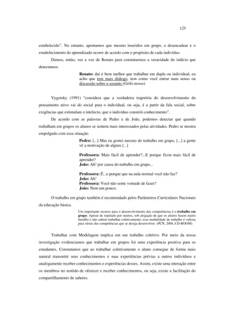 125
estabelecido”. No entanto, apontamos que mesmo inseridos em grupo, o desencadear e o
estabelecimento do aprendizado ocorre de acordo com o propósito de cada indivíduo.
Damos, então, vez a voz de Renato para constatarmos a veracidade do indício que
detectamos:
Renato: daí é bem melhor que trabalhar em dupla ou individual, eu
acho que tem mais diálogo, tem como você entrar num senso ou
discussão sobre o assunto (Grifo nosso)
Vygotsky (1991) “considera que a verdadeira trajetória do desenvolvimento do
pensamento ativo vai do social para o individual, ou seja, é a partir da fala social, sobre
exigências que estimulam o intelecto, que o indivíduo constrói conhecimento”.
De acordo com as palavras de Pedro e de João, podemos detectar que quando
trabalham em grupos os alunos se sentem mais interessados pelas atividades. Pedro se mostra
empolgado com essa situação.
Pedro: [...] Mas eu gostei mesmo do trabalho em grupo, [...] a gente
vê a motivação de alguns [...]
Professora: Mais fácil de aprender?...E porque ficou mais fácil de
aprender?
João: Ah! por causa do trabalho em grupo...
Professora: É...e porque que na aula normal você não faz?
João: Ah!
Professora: Você não sente vontade de fazer?
João: Nem um pouco.
O trabalho em grupo também é recomendado pelos Parâmetros Curriculares Nacionais
da educação básica.
Um importante recurso para o desenvolvimento das competências é o trabalho em
grupo. Apesar de rejeitado por muitos, sob alegação de que os alunos fazem muito
barulho e não sabem trabalhar coletivamente, essa modalidade de trabalho é valiosa
para várias das competências que se deseja desenvolver. (PCN, 2004, CD-ROOM)
Trabalhar com Modelagem implica em um trabalho coletivo. Por meio da nossa
investigação evidenciamos que trabalhar em grupos foi uma experiência positiva para os
estudantes. Constatamos que ao trabalhar coletivamente o aluno consegue de forma mais
natural transmitir seus conhecimentos e suas experiências prévias a outros indivíduos e
analogamente receber conhecimentos e experiências desses. Assim, existe uma interação entre
os membros no sentido de oferecer e receber conhecimentos, ou seja, existe a facilitação do
compartilhamento de saberes.
 