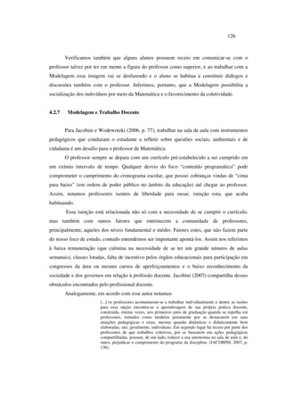 126
Verificamos também que alguns alunos possuem receio em comunicar-se com o
professor talvez por ter em mente a figura do professor como superior, e ao trabalhar com a
Modelagem essa imagem vai se desfazendo e o aluno se habitua a constituir diálogos e
discussões também com o professor. Inferimos, portanto, que a Modelagem possibilita a
socialização dos indivíduos por meio da Matemática e o favorecimento da coletividade.
4.2.7 Modelagem e Trabalho Docente
Para Jacobini e Wodewotzki (2006, p. 77), trabalhar na sala de aula com instrumentos
pedagógicos que conduzam o estudante a refletir sobre questões sociais, ambientais e de
cidadania é um desafio para o professor de Matemática.
O professor sempre se depara com um currículo pré-estabelecido a ser cumprido em
um exímio intervalo de tempo. Qualquer desvio do foco “conteúdo programático” pode
comprometer o cumprimento do cronograma escolar, que possui cobranças vindas de “cima
para baixo” (em ordem de poder público no âmbito da educação) até chegar ao professor.
Assim, notamos professores isentos de liberdade para ousar, isenção esta, que acaba
habituando.
Essa isenção está relacionada não só com a necessidade de se cumprir o currículo,
mas também com outros fatores que entristecem a comunidade de professores,
principalmente, aqueles dos níveis fundamental e médio. Fatores estes, que não fazem parte
do nosso foco de estudo, contudo entendemos ser importante apontá-los. Assim nos referimos
à baixa remuneração (que culmina na necessidade de se ter um grande número de aulas
semanais), classes lotadas, falta de incentivo pelos órgãos educacionais para participação em
congressos da área ou mesmo cursos de aperfeiçoamentos e o baixo reconhecimento da
sociedade e dos governos em relação à profissão docente. Jacobini (2007) compartilha desses
obstáculos encontrados pelo profissional docente.
Analogamente, em acordo com esse autor notamos
[...] os professores acostumaram-se a trabalhar individualmente e dentre as razões
para essa opção encontra-se a aprendizagem de sua própria prática docente,
construída, muitas vezes, nos primeiros anos de graduação quando se espelha em
professores, tomados como modelos justamente por se destacarem em suas
atuações pedagógicas e estas, mesmo quando dinâmicas e didaticamente bem
elaboradas, são, geralmente, individuais. Em segundo lugar há receio por parte dos
professores de que trabalhos coletivos, por se basearem em ações pedagógicas
compartilhadas, possam, de um lado, reduzir a sua autonomia na sala de aula e, do
outro, prejudicar o cumprimento do programa da disciplina. (JACOBINI, 2007, p.
136).
 