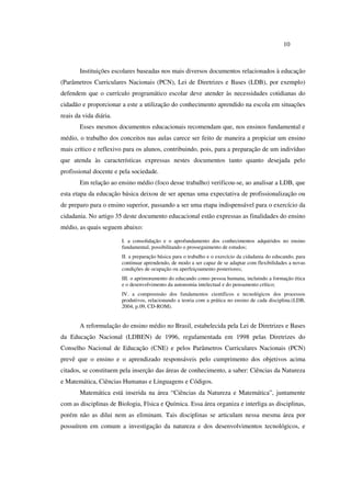 10
Instituições escolares baseadas nos mais diversos documentos relacionados à educação
(Parâmetros Curriculares Nacionais (PCN), Lei de Diretrizes e Bases (LDB), por exemplo)
defendem que o currículo programático escolar deve atender às necessidades cotidianas do
cidadão e proporcionar a este a utilização do conhecimento aprendido na escola em situações
reais da vida diária.
Esses mesmos documentos educacionais recomendam que, nos ensinos fundamental e
médio, o trabalho dos conceitos nas aulas carece ser feito de maneira a propiciar um ensino
mais crítico e reflexivo para os alunos, contribuindo, pois, para a preparação de um indivíduo
que atenda às características expressas nestes documentos tanto quanto desejada pelo
profissional docente e pela sociedade.
Em relação ao ensino médio (foco desse trabalho) verificou-se, ao analisar a LDB, que
esta etapa da educação básica deixou de ser apenas uma expectativa de profissionalização ou
de preparo para o ensino superior, passando a ser uma etapa indispensável para o exercício da
cidadania. No artigo 35 deste documento educacional estão expressas as finalidades do ensino
médio, as quais seguem abaixo:
I. a consolidação e o aprofundamento dos conhecimentos adquiridos no ensino
fundamental, possibilitando o prosseguimento de estudos;
II. a preparação básica para o trabalho e o exercício da cidadania do educando, para
continuar aprendendo, de modo a ser capaz de se adaptar com flexibilidades a novas
condições de ocupação ou aperfeiçoamento posteriores;
III. o aprimoramento do educando como pessoa humana, incluindo a formação ética
e o desenvolvimento da autonomia intelectual e do pensamento crítico;
IV. a compreensão dos fundamentos científicos e tecnológicos dos processos
produtivos, relacionando a teoria com a prática no ensino de cada disciplina.(LDB,
2004, p.09, CD-ROM).
A reformulação do ensino médio no Brasil, estabelecida pela Lei de Diretrizes e Bases
da Educação Nacional (LDBEN) de 1996, regulamentada em 1998 pelas Diretrizes do
Conselho Nacional de Educação (CNE) e pelos Parâmetros Curriculares Nacionais (PCN)
prevê que o ensino e o aprendizado responsáveis pelo cumprimento dos objetivos acima
citados, se constituem pela inserção das áreas de conhecimento, a saber: Ciências da Natureza
e Matemática, Ciências Humanas e Linguagens e Códigos.
Matemática está inserida na área “Ciências da Natureza e Matemática”, juntamente
com as disciplinas de Biologia, Física e Química. Essa área organiza e interliga as disciplinas,
porém não as dilui nem as eliminam. Tais disciplinas se articulam nessa mesma área por
possuírem em comum a investigação da natureza e dos desenvolvimentos tecnológicos, e
 