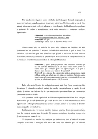 127
Um trabalho investigativo, como o trabalho de Modelagem demanda disposição de
tempo por parte do educador, que por várias vezes não o tem. Ouvimos então a voz de João
quando afirma que se todo professor adotasse os procedimentos da Modelagem (ou similares)
o processo de ensino e aprendizagem seria mais valorativo e produziria melhores
repercussões.
Professora: E você queria que tivesse novamente?
João: Se todo professor fizesse assim tava bom
Professora: Por quê?
João: Porque é mais fácil de trabalhar (Grifo nosso)
Alunos como João, na maioria das vezes não conhecem os bastidores da vida
profissional de um professor. O trabalho realizado com sua turma, o qual se refere com
satisfação, foi efetivado por uma professora que possui a felicidade de estar inserida,
diariamente, em um rico ambiente de aprendizagem, de discussões e de compartilhamento de
experiências, no ambiente da comunidade da Educação Matemática.
Professora: [...] essa participação que você teve nesse trabalho que
foi um trabalho diferenciado e tal, você como aluno gostou da
forma...acha que contribui para sua aprendizagem...é...o que te
chamou mais atenção nesse método de trabalho?
Renato: É que...maioria das escolas não faz isso, ainda mais a escola
pública ainda, eu achei que se todas as matérias fizessem dessa
maneira, eu acho que as pessoas aprenderiam bem mais rápido do que
se fosse na sala de aula, agora... (Grifo nosso)
Pelas palavras de Renato, fica ainda mais evidente quão forte é esse impacto na visão
dos alunos. O educando se refere à maioria das escolas e principalmente às escolas da rede
pública de ensino, que, hoje em dia, é a que atende maior parte dos alunos que constituem e
constituirão nossa sociedade.
Não queremos livrar o professor de qualquer responsabilidade sobre essa situação.
Acreditamos que existem professores que fazem de suas salas de aulas laboratórios de ensino
e promovem a educação crítica entre seus alunos. Contudo, cremos na existência de docentes
menos engajados nesse objetivo.
Infelizmente, não é o foco do trabalho, faríamos uma tese dentro de uma dissertação
para dar conta de abordar essa discussão. No entanto, gostaríamos de deixar o gosto pelo
debate e um ponto para reflexão.
Na seqüência da análise dos vestígios que culminaram para a constituição dessa
categoria, elaboramos a subseção para tratar dos dados que apontam para as barreiras
 