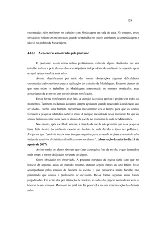 128
encontradas pelo professor no trabalho com Modelagem em sala de aula. No entanto, esses
obstáculos podem ser encontrados quando se trabalha em outros ambientes de aprendizagem e
não só no âmbito da Modelagem.
4.2.7.1 As barreiras encontradas pelo professor
O professor, assim como outros profissionais, enfrenta alguns obstáculos em seu
trabalho na busca pelo alcance dos seus objetivos independente do ambiente de aprendizagem
no qual operacionaliza suas aulas.
Assim, identificamos por meio das nossas observações algumas dificuldades
encontradas pelo professor para a realização do trabalho de Modelagem. Estamos cientes de
que nem todos os trabalhos de Modelagem apresentarão os mesmos obstáculos, mas
gostaríamos de expor os que por nós foram verificados.
Dessa forma verificamos esse fato. A direção da escola apoiou o projeto em todos os
momentos. Também, os demais docentes sempre apoiaram quando necessário à realização das
atividades. Porém uma barreira encontrada inicialmente era o tempo para que os alunos
fizessem a pesquisa estatística sobre o tema. A solução encontrada nesse momento foi que os
alunos fariam as entrevistas com os alunos da escola no momento da aula de Matemática.
No entanto, após escolhido o tema, a direção da escola não permitiu que essa pesquisa
fosse feita dentro do ambiente escolar no horário de aula devido o tema ser polêmico.
Alegaram que “poderia trazer uma imagem negativa para a escola se fosse constatado alto
índice de usuários de bebidas alcoólicas entre os alunos”. (observação da aula do dia 16 de
agosto de 2007).
Assim sendo, os alunos tiveram que fazer a pesquisa fora da escola, o que demandou
mais tempo e menor dedicação por parte de alguns.
Outro obstáculo foi observado. A pequena estrutura da escola fazia com que no
horário de algumas aulas do período noturno, durante alguns meses do ano letivo, fosse
acompanhado pelos ensaios da fanfarra da escola, o que provocava muito barulho não
permitindo que alunos e professores se ouvissem. Dessa forma, algumas aulas foram
prejudicadas. Em certo dia por alteração de horário, as aulas do projeto coincidiram com o
horário desses ensaios. Momento no qual não foi possível a mesma concentração das demais
aulas.
 
