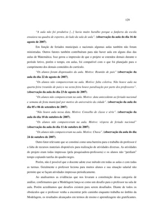 129
“A aula não foi produtiva [...] havia muito barulho porque a fanfarra da escola
ensaiava na quadra de esportes, do lado da sala de aula”. (observação da aula do dia 16 de
agosto de 2007).
Em função de feriados municipais e nacionais algumas aulas também não foram
ministradas. Outros fatores também contribuíram para não haver aula em alguns dias das
aulas de Matemática. Isso gerou a impressão de que o projeto se estendeu demais durante o
período letivo, porém o tempo, em aulas, foi compatível com o que foi planejado para o
cumprimento dos demais conteúdos do currículo.
“Os alunos foram dispensados da aula. Motivo: Reunião de pais” (observação da
aula do dia 22 de agosto de 2007).
“Os alunos não compareceram na aula. Motivo: falta coletiva. Não houve aula na
quarta-feira (reunião de pais) e na sexta-feira houve paralisação por parte dos professores”.
(observação da aula do dia 23 de agosto de 2007).
“Os alunos não compareceram na aula. Motivo: data antecedente ao feriado nacional
e semana de festa municipal por motivo do aniversário da cidade”. (observação da aula do
dia 05 e 06 de setembro de 2007).
“Não houve aula nessa data. Motivo: Conselho de classe e série”. (observação da
aula do dia 10 de outubro de 2007).
“Os alunos não compareceram na aula. Motivo: véspera de feriado nacional”
(observação da aula do dia 11 de outubro de 2007).
“Os alunos não compareceram na aula. Motivo: Chuva”. (observação da aula do dia
24 de outubro de 2007).
Outro fator relevante que se constitui como uma barreira para o trabalho do professor é
a falta de recursos materiais disponíveis para realização de atividades diversas. As atividades
do projeto eram todas impressas (pela pesquisadora-professora) e os alunos não “perdiam”
tempo copiando tarefas do quadro negro.
Porém, não é possível que o docente adote esse método em todas as aulas e com todas
as turmas. Geralmente o professor leciona para muitos alunos e sua situação salarial não
permite que se façam atividades impressas periodicamente.
Ao analisarmos as evidências que nos levaram a constituição dessa categoria de
análise, confirmamos que a Modelagem lança-se como um desafio para o professor na sala de
aula. Porém acreditamos que desafios existem para serem desafiados. Diante de todos os
obstáculos que o professor venha a encontrar pelo caminho enquanto trabalha no âmbito da
Modelagem, os resultados alcançados em termos de ensino e aprendizagem são gratificantes.
 
