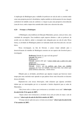 130
A implicação da Modelagem para o trabalho do professor em sala de aula se constitui então
como uma proposta possível e desafiadora, implica também no deslocamento de uma situação
confortável de trabalho (zona de conforto) e o lançar-se para uma perspectiva desconhecida
(zona de risco), onde a imprevisão caminha lado a lado com o decorrer das aulas.
4.2.8 O tempo e a Modelagem
A Modelagem, uma tendência em Educação Matemática, possui, como já vimos, uma
variedade de concepções. Essa tendência expõe aspectos distintos e cabe ao professor, de
acordo com seu objetivo, adotar a concepção mais adequada para sua sala de aula. Dessa
forma, as atividades de Modelagem podem ser realizadas desde uma hora-aula até a um ano
letivo.
Nessa investigação, na fala de Giovani, o pouco tempo adotado para o
desenvolvimento do trabalho de Modelagem consistiu em um aspecto não favorável para a
investigação.
Professora: Entendi. E o que você não gostou?
Giovani: Não gostei...?
Professora: É.
Giovani: [pausa] acho que o pouco tempo que a gente teve para
realizar isso
Professora: Pouco tempo...
Giovani: Achava que...eu preferia que fosse um trabalho
semestral...pra fazer um trabalho, ficou bem feito, mas achava que
podia melhorar ainda mais... (Grifo nosso)
Olhando para as atividades, percebemos que algumas exigiam que houvesse maior
tempo para uma conclusão mais apurada ou que pudesse haver mais discussões no decorrer
dessas atividades.
Deparamo-nos com nossas observações, onde relatamos que algumas atividades
tinham que ser interrompidas por ter se encerrado o horário disponível para as aulas de
Matemática.
“Não foram todos os alunos que terminaram as atividades nessa aula” (observação
da aula do dia 15 de agosto de 2007).
“Alguns alunos não terminaram a atividade nessa aula por falta de tempo e não de
interesse” (observação da aula do dia 04 de outubro de 2007).
“O tempo não foi suficiente para o término da atividade” (observação da aula do dia
17 de outubro de 2007).
 