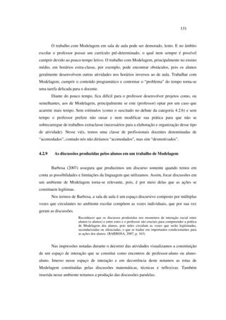 131
O trabalho com Modelagem em sala de aula pode ser demorado, lento. E no âmbito
escolar o professor possui um currículo pré-determinado, o qual nem sempre é possível
cumprir devido ao pouco tempo letivo. O trabalho com Modelagem, principalmente no ensino
médio, em horários extra-classe, por exemplo, pode encontrar obstáculos, pois os alunos
geralmente desenvolvem outras atividades nos horários inversos ao de aula. Trabalhar com
Modelagem, cumprir o conteúdo programático e contornar o “problema” do tempo torna-se
uma tarefa delicada para o docente.
Diante do pouco tempo, fica difícil para o professor desenvolver projetos como, ou
semelhantes, aos de Modelagem, principalmente se este (professor) optar por um caso que
acarrete mais tempo. Sem estímulos (como o suscitado no debate da categoria 4.2.6) e sem
tempo o professor prefere não ousar e nem modificar sua prática para que não se
sobrecarregue de trabalhos extraclasse (necessários para a elaboração e organização desse tipo
de atividade). Nesse viés, temos uma classe de profissionais docentes denominadas de
“acomodados”, contudo nós não diríamos “acomodados”, mas sim “desmotivados”.
4.2.9 As discussões produzidas pelos alunos em um trabalho de Modelagem
Barbosa (2007) assegura que produzimos um discurso somente quando temos em
conta as possibilidades e limitações da linguagem que utilizamos. Assim, focar discussões em
um ambiente de Modelagem torna-se relevante, pois, é por meio delas que as ações se
constituem legítimas.
Nos termos de Barbosa, a sala de aula é um espaço discursivo composto por múltiplas
vozes que circulantes no ambiente escolar compõem as vozes individuais, que por sua vez
geram as discussões.
Reconhecer que os discursos produzidos nos momentos de interação social entre
alunos (e alunos) e entre estes e o professor são cruciais para compreender a prática
de Modelagem dos alunos, pois neles circulam as vozes que serão legitimadas,
secundarizadas ou silenciadas, o que se traduz em importantes condicionantes para
as ações dos alunos. (BARBOSA, 2007, p. 163)
Nas impressões notadas durante o decorrer das atividades visualizamos a constituição
de um espaço de interação que se constitui como encontros de professor-aluno ou aluno-
aluno. Imerso nesse espaço de interação e em decorrência deste notamos as rotas de
Modelagem constituídas pelas discussões matemáticas, técnicas e reflexivas. Também
inserida nesse ambiente notamos a produção das discussões paralelas.
 