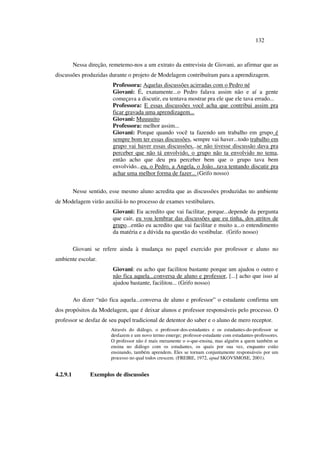 132
Nessa direção, remetemo-nos a um extrato da entrevista de Giovani, ao afirmar que as
discussões produzidas durante o projeto de Modelagem contribuíram para a aprendizagem.
Professora: Aquelas discussões acirradas com o Pedro né
Giovani: É, exatamente...o Pedro falava assim não e aí a gente
começava a discutir, eu tentava mostrar pra ele que ele tava errado...
Professora: E essas discussões você acha que contribui assim pra
ficar gravada uma aprendizagem...
Giovani: Muuuuito
Professora: melhor assim...
Giovani: Porque quando você ta fazendo um trabalho em grupo é
sempre bom ter essas discussões, sempre vai haver...todo trabalho em
grupo vai haver essas discussões...se não tivesse discussão dava pra
perceber que não tá envolvido, o grupo não ta envolvido no tema,
então acho que deu pra perceber bem que o grupo tava bem
envolvido...eu, o Pedro, a Angela, o João...tava tentando discutir pra
achar uma melhor forma de fazer... (Grifo nosso)
Nesse sentido, esse mesmo aluno acredita que as discussões produzidas no ambiente
de Modelagem virão auxiliá-lo no processo de exames vestibulares.
Giovani: Eu acredito que vai facilitar, porque...depende da pergunta
que cair, eu vou lembrar das discussões que eu tinha, dos atritos de
grupo...então eu acredito que vai facilitar e muito a...o entendimento
da matéria e a dúvida na questão do vestibular. (Grifo nosso)
Giovani se refere ainda à mudança no papel exercido por professor e aluno no
ambiente escolar.
Giovani: eu acho que facilitou bastante porque um ajudou o outro e
não fica aquela...conversa de aluno e professor, [...] acho que isso aí
ajudou bastante, facilitou... (Grifo nosso)
Ao dizer “não fica aquela...conversa de aluno e professor” o estudante confirma um
dos propósitos da Modelagem, que é deixar alunos e professor responsáveis pelo processo. O
professor se desfaz de seu papel tradicional de detentor do saber e o aluno de mero receptor.
Através do diálogo, o professor-dos-estudantes e os estudantes-do-professor se
desfazem e um novo termo emerge; professor-estudante com estudantes-professores.
O professor não é mais meramente o o-que-ensina, mas alguém a quem também se
ensina no diálogo com os estudantes, os quais por sua vez, enquanto estão
ensinando, também aprendem. Eles se tornam conjuntamente responsáveis por um
processo no qual todos crescem. (FREIRE, 1972, apud SKOVSMOSE, 2001).
4.2.9.1 Exemplos de discussões
 