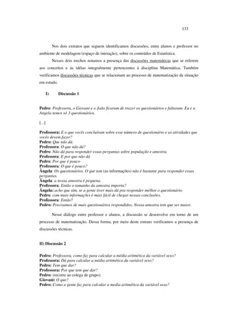 133
Nos dois extratos que seguem identificamos discussões, entre alunos e professor no
ambiente de modelagem (espaço de interação), sobre os conteúdos de Estatística.
Nesses dois trechos notamos a presença das discussões matemáticas que se referem
aos conceitos e às idéias integralmente pertencentes à disciplina Matemática. Também
verificamos discussões técnicas que se relacionam ao processo de matematização da situação
em estudo.
I) Discussão 1
Pedro: Professora, o Giovani e o João ficaram de trazer os questionários e faltaram. Eu e a
Angela temos só 3 questionários.
[...]
Professora: E o que vocês concluíram sobre esse número de questionário e as atividades que
vocês devem fazer?
Pedro: Que não dá.
Professora: O que não dá?
Pedro: Não dá para responder essas perguntas sobre população e amostra.
Professora: E por que não dá
Pedro: Por que é pouco
Professora: O que é pouco?
Ângela: Os questionários. O que tem (as informações) não é bastante para responder essas
perguntas.
Ângela: a nossa amostra é pequena.
Professora: Então o tamanho da amostra importa?
Ângela: acho que sim, se a gente tiver mais dá pra responder melhor o questionário.
Pedro: com mais informações é mais fácil de chegar nessas conclusões.
Professora: Então?
Pedro: Precisamos de mais questionários respondidos. Nossa amostra tem que ser maior.
Nesse diálogo entre professor e alunos, a discussão se desenvolve em torno de um
processo de matematização. Dessa forma, por meio deste extrato verificamos a presença de
discussões técnicas.
II) Discussão 2
Pedro: Professora, como faz para calcular a média aritmética da variável sexo?
Professora: Dá para calcular a média aritmética da variável sexo?
Pedro: Tem que dar?
Professora: Por que tem que dar?
Pedro: (recorre ao colega de grupo).
Giovani: O que?
Pedro: Como a gente faz para calcular a media aritmética da variável sexo?
 
