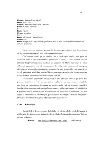 134
Giovani: Soma e divide, não é?
Pedro: Não é cara.
Giovani: A média aritmética ou a mediana?
Pedro: A média aritmética
Giovani pensativo
Pedro: [risos]
Giovani pensativo
[...]
Pedro: ah! porque é da qualitativa
Giovani: oi?
Pedro: Porque sexo é uma variável qualitativa. Não dá para calcular média aritmética de
variável qualitativa.
Nesse extrato, averiguamos que a dúvida dos alunos proporcionou uma discussão que
oscilou entre as discussões técnicas e discussões matemáticas.
Confirmamos, então que o trabalho com a Modelagem suscita uma gama de
discussões entre os seus colaboradores (professores e alunos). A aula realizada em um
ambiente de aprendizagem onde os alunos são dispostos em fileiras individuais e o onde
silêncio deve prevalecer pode não permitir que as discussões sejam produzidas. O aluno pode
não conseguir compartilhar seus saberes, suas experiências e suas dúvidas com seus colegas
de sala, pois não é permitido o barulho. Mas discussões provocam barulho! Analogamente os
colegas também podem não compartilhar saberes com ele.
Se estivermos interessados em desenvolver uma educação crítica e por meio dela
promover indivíduos providos de senso crítico e reflexivo para atuar em nossa sociedade,
sugerimos que proporcionar discussões no âmbito escolar (seja do conteúdo específico,
interdisciplinar, entre outros) é uma das ferramentas necessárias para o alcance desse objetivo.
É por meio dessas discussões que as concepções dos indivíduos se constituem. Isso nos
conduz a retomarmos as considerações que suscitamos na categoria “Trabalho em grupo”.
Quando há trabalho coletivo, existe o favorecimento das discussões.
4.2.10 Colaboração
Durante todo o desenvolvimento do trabalho em sala de aula foi possível averiguar a
colaboração dos alunos para o andamento das atividades. Notamos claramente esse fato nas
palavras de Renato
Renato: [...] todo mundo colaborou um com o outro, [...] (Grifo nosso)
 