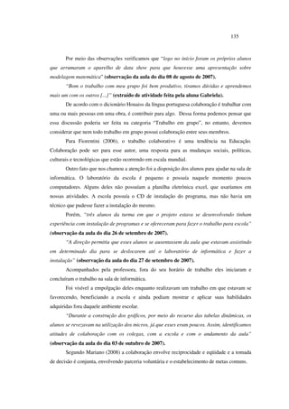 135
Por meio das observações verificamos que “logo no início foram os próprios alunos
que arrumaram o aparelho de data show para que houvesse uma apresentação sobre
modelagem matemática” (observação da aula do dia 08 de agosto de 2007).
“Bom o trabalho com meu grupo foi bem produtivo, tiramos dúvidas e aprendemos
mais um com os outros [...]” (extraído de atividade feita pela aluna Gabriela).
De acordo com o dicionário Houaiss da língua portuguesa colaboração é trabalhar com
uma ou mais pessoas em uma obra, é contribuir para algo. Dessa forma podemos pensar que
essa discussão poderia ser feita na categoria “Trabalho em grupo”, no entanto, devemos
considerar que nem todo trabalho em grupo possui colaboração entre seus membros.
Para Fiorentini (2006), o trabalho colaborativo é uma tendência na Educação.
Colaboração pode ser para esse autor, uma resposta para as mudanças sociais, políticas,
culturais e tecnológicas que estão ocorrendo em escala mundial.
Outro fato que nos chamou a atenção foi a disposição dos alunos para ajudar na sala de
informática. O laboratório da escola é pequeno e possuía naquele momento poucos
computadores. Alguns deles não possuíam a planilha eletrônica excel, que usaríamos em
nossas atividades. A escola possuía o CD de instalação do programa, mas não havia um
técnico que pudesse fazer a instalação do mesmo.
Porém, “três alunos da turma em que o projeto estava se desenvolvendo tinham
experiência com instalação de programas e se ofereceram para fazer o trabalho para escola”
(observação da aula do dia 26 de setembro de 2007).
“A direção permitiu que esses alunos se ausentassem da aula que estavam assistindo
em determinado dia para se deslocarem até o laboratório de informática e fazer a
instalação” (observação da aula do dia 27 de setembro de 2007).
Acompanhados pela professora, fora do seu horário de trabalho eles iniciaram e
concluíram o trabalho na sala de informática.
Foi visível a empolgação deles enquanto realizavam um trabalho em que estavam se
favorecendo, beneficiando a escola e ainda podiam mostrar e aplicar suas habilidades
adquiridas fora daquele ambiente escolar.
“Durante a construção dos gráficos, por meio do recurso das tabelas dinâmicas, os
alunos se revezavam na utilização dos micros, já que esses eram poucos. Assim, identificamos
atitudes de colaboração com os colegas, com a escola e com o andamento da aula”
(observação da aula do dia 03 de outubro de 2007).
Segundo Mariano (2008) a colaboração envolve reciprocidade e eqüidade e a tomada
de decisão é conjunta, envolvendo parceria voluntária e o estabelecimento de metas comuns.
 