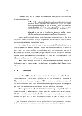 136
Remetemo-nos à fala de Gabriela, na qual também detectamos evidências que nos
levaram a essa categoria
Gabriela: [...] todo mundo participou, todo mundo correu atrás das
pesquisas, a Alice tinha umas coisas pesquisadas na casa dela, a gente
foi trabalhando um pouco, de final de semana a gente lia alguma coisa
sobre alcoolismo aí chegava na segunda-feira e falava a gente
achamos isso, isso e isso...ai vamos colocar né, [...] (Grifo nosso).
Giovani: eu acho que facilitou bastante porque um ajudou o outro e
não fica aquela...conversa de aluno e professor (Grifo nosso).
Alunos agindo cooperativamente, um apoiando e encorajando ao outro (e vice-versa)
conduzindo a reflexões sobre a resolução de problemas presentes no dia-a-dia nos remete
novamente à concepção da Teoria Sócio-Cultural.
Por se tratar de um ambiente onde os seus membros (colaboradores) situam-se no
centro do processo e, portanto, possuem a mesma responsabilidade sobre ele, a colaboração
entre estes e para com o ambiente constituído passa a ser uma característica relevante da
Modelagem. Neste sentido, quando a Modelagem é desenvolvida em sala de aula, semeia nos
alunos o instinto de colaboração, possibilitando que eles atuem com habilidades diversificadas
talvez não reveladas em outro ambiente de aprendizagem.
Dessa forma, podemos inferir que a Modelagem promove estudantes imbuídos de
instinto colaborativo, o que também contribui para a preparação de indivíduos críticos e
reflexivos.
4.2.11 Assiduidade36
As aulas de Matemática dessa turma eram em dias da semana cujo índice de faltas é
considerado normal e baixo (quarta e quinta-feira). Para não ultrapassarem a quantidade de
faltas permitidas os alunos deveriam possuir 75% de presença em cada bimestre e em cada
disciplina especifica e, dessa forma, acumular essa mesma porcentagem de presença para o
ano letivo. Isso dava o direito das faltas de um bimestre “equilibrar” as do outro.
Olhando para os índices de faltas bimestrais observamos que, comparando o bimestre
em que o trabalho foi desenvolvido (3º) com os outros três, nove (9) alunos, o que equivale a
39, 13% do total, tiveram seus índices de faltas menores que nos demais bimestres. Notamos
também que apenas dois (2) alunos aumentaram o número de faltas em relação aos outros
36
A cópia das páginas da caderneta oficial da escola entregue à coordenação pedagógica no final do ano letivo
de 2007, em que constam os dados analisados nessa seção, encontram-se no Anexo B dessa pesquisa.
 