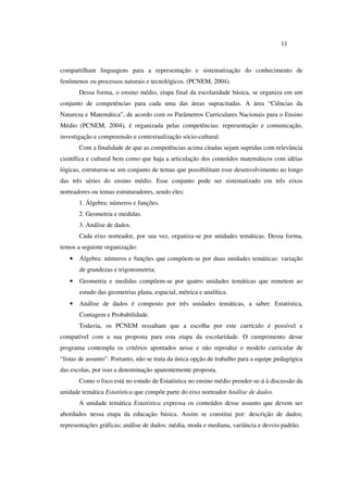 11
compartilham linguagens para a representação e sistematização do conhecimento de
fenômenos ou processos naturais e tecnológicos. (PCNEM, 2004).
Dessa forma, o ensino médio, etapa final da escolaridade básica, se organiza em um
conjunto de competências para cada uma das áreas supracitadas. A área “Ciências da
Natureza e Matemática”, de acordo com os Parâmetros Curriculares Nacionais para o Ensino
Médio (PCNEM, 2004), é organizada pelas competências: representação e comunicação,
investigação e compreensão e contextualização sócio-cultural.
Com a finalidade de que as competências acima citadas sejam supridas com relevância
científica e cultural bem como que haja a articulação dos conteúdos matemáticos com idéias
lógicas, estruturou-se um conjunto de temas que possibilitam esse desenvolvimento ao longo
das três séries do ensino médio. Esse conjunto pode ser sistematizado em três eixos
norteadores ou temas estruturadores, sendo eles:
1. Álgebra: números e funções.
2. Geometria e medidas.
3. Análise de dados.
Cada eixo norteador, por sua vez, organiza-se por unidades temáticas. Dessa forma,
temos a seguinte organização:
• Álgebra: números e funções que compõem-se por duas unidades temáticas: variação
de grandezas e trigonometria;
• Geometria e medidas compõem-se por quatro unidades temáticas que remetem ao
estudo das geometrias plana, espacial, métrica e analítica.
• Análise de dados é composto por três unidades temáticas, a saber: Estatística,
Contagem e Probabilidade.
Todavia, os PCNEM ressaltam que a escolha por este currículo é possível e
compatível com a sua proposta para esta etapa da escolaridade. O cumprimento desse
programa contempla os critérios apontados nesse e não reproduz o modelo curricular de
“listas de assunto”. Portanto, não se trata da única opção de trabalho para a equipe pedagógica
das escolas, por isso a denominação aparentemente proposta.
Como o foco está no estudo de Estatística no ensino médio prender-se-á à discussão da
unidade temática Estatística que compõe parte do eixo norteador Análise de dados.
A unidade temática Estatística expressa os conteúdos desse assunto que devem ser
abordados nessa etapa da educação básica. Assim se constitui por: descrição de dados;
representações gráficas; análise de dados: média, moda e mediana, variância e desvio padrão.
 