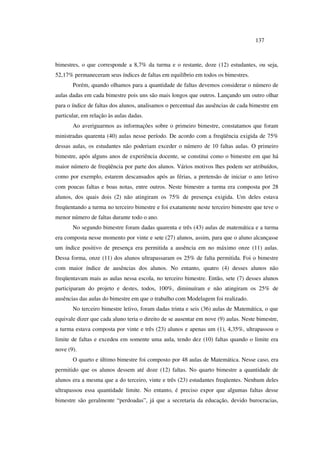 137
bimestres, o que corresponde a 8,7% da turma e o restante, doze (12) estudantes, ou seja,
52,17% permaneceram seus índices de faltas em equilíbrio em todos os bimestres.
Porém, quando olhamos para a quantidade de faltas devemos considerar o número de
aulas dadas em cada bimestre pois uns são mais longos que outros. Lançando um outro olhar
para o índice de faltas dos alunos, analisamos o percentual das ausências de cada bimestre em
particular, em relação às aulas dadas.
Ao averiguarmos as informações sobre o primeiro bimestre, constatamos que foram
ministradas quarenta (40) aulas nesse período. De acordo com a freqüência exigida de 75%
dessas aulas, os estudantes não poderiam exceder o número de 10 faltas aulas. O primeiro
bimestre, após alguns anos de experiência docente, se constitui como o bimestre em que há
maior número de freqüência por parte dos alunos. Vários motivos lhes podem ser atribuídos,
como por exemplo, estarem descansados após as férias, a pretensão de iniciar o ano letivo
com poucas faltas e boas notas, entre outros. Neste bimestre a turma era composta por 28
alunos, dos quais dois (2) não atingiram os 75% de presença exigida. Um deles estava
freqüentando a turma no terceiro bimestre e foi exatamente neste terceiro bimestre que teve o
menor número de faltas durante todo o ano.
No segundo bimestre foram dadas quarenta e três (43) aulas de matemática e a turma
era composta nesse momento por vinte e sete (27) alunos, assim, para que o aluno alcançasse
um índice positivo de presença era permitida a ausência em no máximo onze (11) aulas.
Dessa forma, onze (11) dos alunos ultrapassaram os 25% de falta permitida. Foi o bimestre
com maior índice de ausências dos alunos. No entanto, quatro (4) desses alunos não
freqüentavam mais as aulas nessa escola, no terceiro bimestre. Então, sete (7) desses alunos
participaram do projeto e destes, todos, 100%, diminuíram e não atingiram os 25% de
ausências das aulas do bimestre em que o trabalho com Modelagem foi realizado.
No terceiro bimestre letivo, foram dadas trinta e seis (36) aulas de Matemática, o que
equivale dizer que cada aluno teria o direito de se ausentar em nove (9) aulas. Neste bimestre,
a turma estava composta por vinte e três (23) alunos e apenas um (1), 4,35%, ultrapassou o
limite de faltas e excedeu em somente uma aula, tendo dez (10) faltas quando o limite era
nove (9).
O quarto e último bimestre foi composto por 48 aulas de Matemática. Nesse caso, era
permitido que os alunos dessem até doze (12) faltas. No quarto bimestre a quantidade de
alunos era a mesma que a do terceiro, vinte e três (23) estudantes freqüentes. Nenhum deles
ultrapassou essa quantidade limite. No entanto, é preciso expor que algumas faltas desse
bimestre são geralmente “perdoadas”, já que a secretaria da educação, devido burocracias,
 