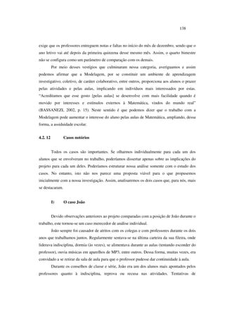 138
exige que os professores entreguem notas e faltas no início do mês de dezembro, sendo que o
ano letivo vai até depois da primeira quinzena desse mesmo mês. Assim, o quarto bimestre
não se configura como um parâmetro de comparação com os demais.
Por meio desses vestígios que culminaram nessa categoria, averiguamos e assim
podemos afirmar que a Modelagem, por se constituir um ambiente de aprendizagem
investigativo, coletivo, de caráter colaborativo, entre outros, proporciona aos alunos o prazer
pelas atividades e pelas aulas, implicando em indivíduos mais interessados por estas.
“Acreditamos que esse gosto [pelas aulas] se desenvolve com mais facilidade quando é
movido por interesses e estímulos externos à Matemática, vindos do mundo real”
(BASSANEZI, 2002, p. 15). Neste sentido é que podemos dizer que o trabalho com a
Modelagem pode aumentar o interesse do aluno pelas aulas de Matemática, ampliando, dessa
forma, a assiduidade escolar.
4.2. 12 Casos notórios
Todos os casos são importantes. Se olharmos individualmente para cada um dos
alunos que se envolveram no trabalho, poderíamos dissertar apenas sobre as implicações do
projeto para cada um deles. Poderíamos estruturar nossa análise somente com o estudo dos
casos. No entanto, isto não nos parece uma proposta viável para o que propusemos
inicialmente com a nossa investigação. Assim, analisaremos os dois casos que, para nós, mais
se destacaram.
I) O caso João
Devido observações anteriores ao projeto comparadas com a posição de João durante o
trabalho, este tornou-se um caso merecedor de análise individual.
João sempre foi causador de atritos com os colegas e com professores durante os dois
anos que trabalhamos juntos. Regularmente sentava-se na última carteira da sua fileira, onde
liderava indisciplina, dormia (às vezes), se alimentava durante as aulas (tentando esconder do
professor), ouvia músicas em aparelhos de MP3, entre outros. Dessa forma, muitas vezes, era
convidado a se retirar da sala de aula para que o professor pudesse dar continuidade à aula.
Durante os conselhos de classe e série, João era um dos alunos mais apontados pelos
professores quanto à indisciplina, reprova ou recusa nas atividades. Tentativas de
 