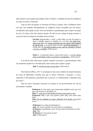 139
aproximações eram negadas pelo próprio aluno. Contudo, o estudante possuía boa freqüência
nas aulas em todos os bimestres.
Logo no início do projeto, no momento de formar os grupos, João e Guilherme (outro
caso que será estudado individualmente na seqüência) foram convidados por três alunos,
considerados pela equipe escolar, bons em disciplina e aprendizagem para compor um grupo
de cinco (5) alunos. Este fato chamou atenção. Na fala de seus colegas de grupo notamos o
avanço de João em relação às atividades desenvolvidas.
Giovani: Surpreeendeu...o João...o João tinha vez que ele pegava e
fazia o trabalho, pegava o trabalho, lia e já fazia, ele sabia fazer,
achava que não, mas acabei reparando que era apenas uma preguiça
de sala de aula, se ele quiser fazer ele sabe...ele é bem inteligente [...]
O João não, ele tem idéias próprias assim, sabe ler, entender e realizar
o serviço, o trabalho. (Grifo nosso)
Pedro: [...] o João pelo menos, vamos dizer assim, [...] porque ele fez
todas as atividades, todos os exercícios, acompanhou... (Grifo nosso)
E na fala de João observamos, quando responde com prazer, o questionamento sobre
seu sentimento quando foi convidado pelos outros alunos para compor o grupo.
João: É, eles bota fé que eu faço lição. (Grifo nosso)
Para Ferreira (2003, p. 49) “A construção de uma visão solidária de relações humanas
nas aulas de Matemática contribui para que os alunos valorizem a interação e a troca,
superando o individualismo, percebendo que as pessoas se complementam e dependem uma
das outras”.
João faz outras colocações relevantes em relação ao seu posicionamento em sala de
aula durante o trabalho.
Professora: E você achou mais interessante trabalhar assim, por isso
que você resolvia as atividades ou...
João: É...acho que se todo professor fizesse assim igual a você
Professora: Mas o que você gostou assim? Que você achou mais
fácil?
João: Sei lá...trabalhar no grupo...diferente lá do fundo...rsrs (Grifo
nosso)
Professora: E as aulas de informáticas?
João: ah! eu fiz os gráficos né, mais fácil no computador...
Professora: E geralmente vocês vêm pra sala de informática ou não?
João: Não
Professora: E você gostou ou não?
João: É diferente né
 
