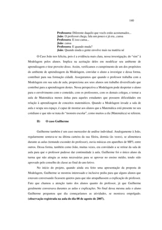 140
Professora: Diferente daquilo que vocês estão acostumados...
João: O professor chega, fala um pouco e já era...cansa
Professora: E isso cansa...
João: cansa
Professora: E quando muda?
João: Quando muda a gente envolve mais na matéria ué
O Caso João nos felicita, pois é a evidência mais clara, nessa investigação, do “sim” à
Modelagem pelos alunos. Implica na aceitação deles em modificar seu ambiente de
aprendizagem e tirar proveito disso. Assim, verificamos o cumprimento de um dos propósitos
do ambiente de aprendizagem da Modelagem, convidar o aluno a investigar e dessa forma,
contribuir para sua formação cidadã. Asseguramos que quando o professor trabalha com a
Modelagem em sua sala de aula, proporciona aos seus alunos um trabalho diversificado que
contribui para a aprendizagem destes. Nessa perspectiva a Modelagem pode despertar o aluno
para o envolvimento com o conteúdo, com os professores, com os demais colegas, e tornar a
aula de Matemática menos árdua para aqueles estudantes que possuem dificuldades em
relação à aprendizagem de conceitos matemáticos. Quando a Modelagem invade a sala de
aula e ocupa seu espaço, é capaz de mostrar aos alunos que a Matemática está presente no seu
cotidiano e que não se trata do “monstro escolar”, como muitos a ela (Matemática) se referem.
II) O caso Guilherme
Guilherme também é um caso merecedor de análise individual. Analogamente à João,
regularmente sentava-se na última carteira da sua fileira, dormia (às vezes), se alimentava
durante as aulas (tentando esconder do professor), ouvia músicas em aparelhos de MP3, entre
outros. Dessa forma, também como João, muitas vezes, era convidado a se retirar da sala de
aula para que o professor pudesse dar continuidade à aula. Guilherme foi o único aluno da
turma que não atingiu as notas necessárias para se aprovar no ensino médio, tendo sido
aprovado pelo conselho de classe ao final do ano letivo.
No início do projeto, quando ainda era feito uma apresentação da proposta de
Modelagem, Guilherme se mostrou interessado e inclusive pediu para que alguns alunos que
estavam conversando ficassem quietos para que não atrapalhassem a explicação do professor.
Fato que chamou a atenção tanto dos alunos quanto do professor, já que Guilherme
geralmente conversava durantes as aulas e explicações. No final dessa mesma aula o aluno
Guilherme perguntou que dia começaríamos as atividades, se mostrava empolgado.
(observação registrada na aula do dia 08 de agosto de 2007).
 