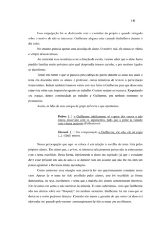 141
Essa empolgação foi se desfazendo com o caminhar do projeto e quando indagado
sobre o motivo de não se interessar, Guilherme alegava estar cansado (trabalhava durante o
dia todo).
No entanto, parecia apenas uma desculpa do aluno. O motivo real, ele nunca se referia
e sempre desconversava.
Ao comentar essa ocorrência com a direção da escola, viemos saber que o aluno havia
perdido familiar muito próximo pelo qual desprendia imenso carinho, e por motivos ligados
ao alcoolismo.
Tendo em mente o que se passava pela cabeça do garoto durante as aulas nas quais o
tema era discutido entre os alunos e professor, outras tentativas de levá-lo à participação
foram inúteis. Inúteis também foram os vários convites feitos à Guilherme para que desse uma
entrevista sobre suas impressões quanto ao trabalho. O aluno sempre se recusava. Respeitando
seu espaço, demos continuidade ao trabalho e Guilherme, em nenhum momento se
pronunciou.
Assim, as falas de seus colegas de grupo refletem o que apontamos.
Pedro: [...] o Guilherme infelizmente só copiou dos outros e não
estava envolvido com os argumentos, tudo que a gente ia falando
com o tema proposto (Grifo nosso)
Giovani: [...] Em compensação o Guilherme, ele não, ele só copia
[...] (Grifo nosso).
Nossa preocupação que aqui se coloca é em relação à escolha do tema feita pelos
próprios alunos. Um aluno que, a priori, se interessa pela proposta parece não se entusiasmar
com o tema escolhido. Desta forma, infelizmente o aluno era sujeitado (já que o estudante
deve estar presente em sala de aula) a se deparar com um assunto que não lhe era nem um
pouco agradável e lhe trazia tristes recordações.
Como contornar essa situação sem piorá-la foi um questionamento constante nesse
caso. Apesar de o tema ter sido escolhido pelos alunos, este foi escolhido de forma
democrática, ou seja, escolhemos o tema que a maioria dos alunos demonstraram interesse.
Não levamos em conta o não interesse da minoria. E como saberíamos, visto que Guilherme
não nos alertou sobre seu “bloqueio” em nenhum momento. Guilherme foi um caso que se
destacou e assim pudemos detectar. Contudo não temos a garantia de que outro (s) aluno (s)
não tenha (m) passado pelo mesmo constrangimento devido ao tema que escolhemos.
 