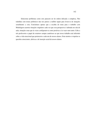 142
Solucionar problemas como este parecem ser de ordem delicada e complexa. Não
trabalhar com temas polêmicos não nos parece a melhor opção para livrar-se de situações
semelhantes a esta. Concluímos apenas que a escolha do tema para o trabalho com
Modelagem acarreta situações singulares cada vez que essa perspectiva é adotada em sala de
aula, situações estas que às vezes configuram-se como positivas e às vezes nem tanto. Cabe a
nós professores o papel de estarmos sempre cautelosos ao que nosso trabalho está inferindo
sobre a vida emocional que pertencem a cada um de nossos alunos. Estar atentos e respeitar as
questões emocionais, afetivas e de inserção social de nossos alunos.
 