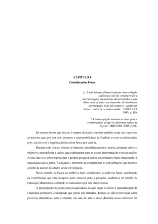 143
CAPITULO 5
Considerações Finais
[...] não há uma última resposta, uma solução
definitiva, não há compreensão e
interpretações plenamente desenvolvidas e que
dão conta de todas as dimensões do fenômeno
interrogado. Mas há sempre o “andar em
torno... outra vez e outra ainda...” (BICUDO,
1993, p. 18).
“A interrogação mantém-se viva, pois a
compreensão do que se interroga nunca se
esgota” (BICUDO, 2005, p. 08)
Da mesma forma que iniciar é sempre delicado, concluir também exige um rigor com
as palavras que, por sua vez, possuem a responsabilidade de finalizar o texto estabelecendo,
pois, um elo com a inquietação inicial na busca por saná-la.
Durante todo o texto o leitor se deparou com delineamentos, teorias, pergunta diretriz,
objetivos, metodologia e dados, que culminaram para as nossas interpretações e nossa análise.
Assim, não só o leitor espera, mas a própria pesquisa carece de arremates finais relacionados à
inquietação que a gerou. É chegado o momento de compartilhar as considerações que tivemos
a partir da análise dos dados desta investigação.
Nesse sentido, na busca do melhor a fazer, conduzimos as palavras finais, acreditando
na contribuição que esta pesquisa pode oferecer para a pesquisa acadêmica no âmbito da
Educação Matemática, inferindo os indicadores por nós identificados.
A preocupação da professora-pesquisadora no que tange o ensino e aprendizagem de
Estatística promoveu o incômodo que gerou este trabalho. Tornou-se viável investigar sobre
possíveis alternativas para o trabalho em sala de aula e disso decorreu nosso interesse em
 