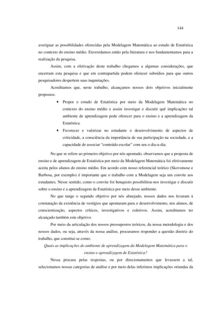 144
averiguar as possibilidades oferecidas pela Modelagem Matemática ao estudo de Estatística
no contexto do ensino médio. Enveredamos então pela literatura e nos fundamentamos para a
realização da pesquisa.
Assim, com a efetivação deste trabalho chegamos a algumas considerações, que
encerram esta pesquisa e que em contrapartida podem oferecer subsídios para que outros
pesquisadores despertem suas inquietações.
Acreditamos que, neste trabalho, alcançamos nossos dois objetivos inicialmente
propostos:
• Propor o estudo de Estatística por meio da Modelagem Matemática no
contexto do ensino médio e assim investigar e discutir quê implicações tal
ambiente de aprendizagem pode oferecer para o ensino e a aprendizagem da
Estatística.
• Favorecer e valorizar no estudante o desenvolvimento de aspectos de
criticidade, a consciência da importância de sua participação na sociedade, e a
capacidade de associar “conteúdo escolar” com seu o dia-a-dia.
No que se refere ao primeiro objetivo por nós apontado, observamos que a proposta de
ensino e de aprendizagem de Estatística por meio da Modelagem Matemática foi efetivamente
aceita pelos alunos do ensino médio. Em acordo com nosso referencial teórico (Skovsmose e
Barbosa, por exemplo) é importante que o trabalho com a Modelagem seja um convite aos
estudantes. Nesse sentido, como o convite foi benquisto possibilitou-nos investigar e discutir
sobre o ensino e a aprendizagem da Estatística por meio desse ambiente.
No que tange o segundo objetivo por nós almejado, nossos dados nos levaram à
constatação da existência de vestígios que apontaram para o desenvolvimento, nos alunos, de
conscientização, aspectos críticos, investigativos e coletivos. Assim, acreditamos ter
alcançado também este objetivo.
Por meio da articulação dos nossos pressupostos teóricos, da nossa metodologia e dos
nossos dados, ou seja, através da nossa análise, procuramos responder a questão diretriz do
trabalho, que constitui-se como:
Quais as implicações do ambiente de aprendizagem da Modelagem Matemática para o
ensino e aprendizagem de Estatística?
Nessa procura pelas respostas, ou por direcionamentos que levassem a tal,
selecionamos nossas categorias de análise e por meio delas inferimos implicações oriundas da
 