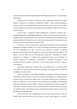 145
constituição de um ambiente de aprendizagem da Modelagem para o ensino e a aprendizagem
da Estatística.
Olhando para essas categorias observamos que as implicações convergem para alguns
aspectos. Verificamos a existência de implicações ligadas às ações didático-pedagógicas
docentes, outras com uma tendência para a atuação do aluno (seja na escola ou na sociedade)
e ainda implicações que, para nós, abarcam aspectos que extrapolam as ações do professor e a
atuação do aluno.
No que tange as implicações didático-pedagógicas do professor inferimos que o
trabalho fundamentado na Modelagem Matemática constitui-se como uma proposta possível e
desafiadora para o trabalho do professor em sala de aula, implicando no deslocamento de uma
situação confortável de trabalho (zona de conforto) para uma perspectiva desconhecida (zona
de risco), conforme definem Borba e Penteado (2001).
Além disso, os processos de ensino e aprendizagem de Estatística em um ambiente de
Modelagem possibilita o trabalho com o auxílio da tecnologia informática. Este fato implica
em uma possibilidade para que o professor possa permitir-se enfrentar os desafios
apresentados pela inclusão desta tecnologia em sala de aula. Afinal Skovsmose (2001, p. 29)
aponta a Tese de Ellul (Tese da Tecnologia) que afirma que “Tecnologia é o aspecto
dominante da civilização, e o homem está completamente imerso nessa tecnologia”. É
desejável romper com as barreiras e aceitar/adotar as mudanças tecnológicas vividas
constantemente pela sociedade, na qual nós e nossos alunos estamos inseridos e, portanto,
vivenciando-as.
Observamos também que o professor deve estar preparado para, se necessário, lidar
com situações de ordem afetivas e emocionais que podem ser aguçadas em seus alunos em
decorrência da escolha do tema.
Ainda no que tange as ações didático-pedagógicas do professor, inferimos que quando
a Modelagem é desenvolvida em sala de aula o professor está propenso ao constante encontro
de barreiras para a efetivação do projeto como, por exemplo, falta de tempo, de material, de
apoio, de colaboração, o vem corroborar com os obstáculos que o trabalho com Modelagem
pode gerar citados por Bassanezi (2002). Notamos que algumas dessas barreiras podem ser
contornáveis, contudo verificamos que outras podem fugir do controle do professor em querer
sua superação (aulas interrompidas e/ou não ministradas por motivos diversos que levam a
diminuição do tempo disponível).
Assim, observamos que a Modelagem em sala de aula pode constituir-se como um
trabalho lento podendo tornar-se inviável devido ao pouco tempo disponível, no qual o
 