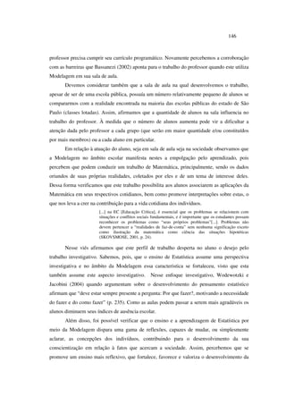 146
professor precisa cumprir seu currículo programático. Novamente percebemos a corroboração
com as barreiras que Bassanezi (2002) aponta para o trabalho do professor quando este utiliza
Modelagem em sua sala de aula.
Devemos considerar também que a sala de aula na qual desenvolvemos o trabalho,
apesar de ser de uma escola pública, possuía um número relativamente pequeno de alunos se
compararmos com a realidade encontrada na maioria das escolas públicas do estado de São
Paulo (classes lotadas). Assim, afirmamos que a quantidade de alunos na sala influencia no
trabalho do professor. À medida que o número de alunos aumenta pode vir a dificultar a
atenção dada pelo professor a cada grupo (que serão em maior quantidade e/ou constituídos
por mais membros) ou a cada aluno em particular.
Em relação à atuação do aluno, seja em sala de aula seja na sociedade observamos que
a Modelagem no âmbito escolar manifesta nestes a empolgação pelo aprendizado, pois
percebem que podem conduzir um trabalho de Matemática, principalmente, sendo os dados
oriundos de suas próprias realidades, coletados por eles e de um tema de interesse deles.
Dessa forma verificamos que este trabalho possibilita aos alunos associarem as aplicações da
Matemática em seus respectivos cotidianos, bem como promove interpretações sobre estas, o
que nos leva a crer na contribuição para a vida cotidiana dos indivíduos.
[...] na EC [Educação Crítica], é essencial que os problemas se relacionem com
situações e conflitos sociais fundamentais, e é importante que os estudantes possam
reconhecer os problemas como “seus próprios problemas”[...]. Problemas não
devem pertencer a “realidades de faz-de-conta” sem nenhuma significação exceto
como ilustração da matemática como ciência das situações hipotéticas
(SKOVSMOSE, 2001, p. 24).
Nesse viés afirmamos que este perfil de trabalho desperta no aluno o desejo pelo
trabalho investigativo. Sabemos, pois, que o ensino de Estatística assume uma perspectiva
investigativa e no âmbito da Modelagem essa caracteristica se fortaleceu, visto que esta
também assume este aspecto investigativo. Nesse enfoque investigativo, Wodewotzki e
Jacobini (2004) quando argumentam sobre o desenvolvimento do pensamento estatístico
afirmam que “deve estar sempre presente a pergunta: Por que fazer?, motivando a necessidade
do fazer e do como fazer” (p. 235). Como as aulas podem passar a serem mais agradáveis os
alunos diminuem seus índices de ausência escolar.
Além disso, foi possível verificar que o ensino e a aprendizagem de Estatística por
meio da Modelagem dispara uma gama de reflexões, capazes de mudar, ou simplesmente
aclarar, as concepções dos indivíduos, contribuindo para o desenvolvimento da sua
conscientização em relação à fatos que acercam a sociedade. Assim, percebemos que se
promove um ensino mais reflexivo, que fortalece, favorece e valoriza o desenvolvimento da
 