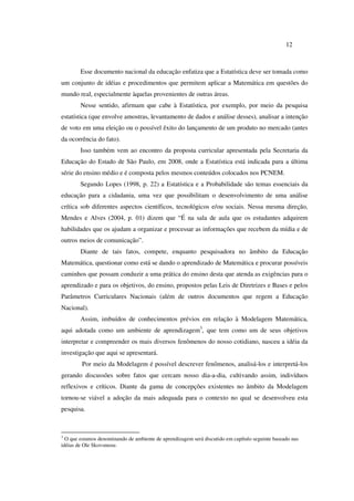 12
Esse documento nacional da educação enfatiza que a Estatística deve ser tomada como
um conjunto de idéias e procedimentos que permitem aplicar a Matemática em questões do
mundo real, especialmente àquelas provenientes de outras áreas.
Nesse sentido, afirmam que cabe à Estatística, por exemplo, por meio da pesquisa
estatística (que envolve amostras, levantamento de dados e análise desses), analisar a intenção
de voto em uma eleição ou o possível êxito do lançamento de um produto no mercado (antes
da ocorrência do fato).
Isso também vem ao encontro da proposta curricular apresentada pela Secretaria da
Educação do Estado de São Paulo, em 2008, onde a Estatística está indicada para a última
série do ensino médio e é composta pelos mesmos conteúdos colocados nos PCNEM.
Segundo Lopes (1998, p. 22) a Estatística e a Probabilidade são temas essenciais da
educação para a cidadania, uma vez que possibilitam o desenvolvimento de uma análise
crítica sob diferentes aspectos científicos, tecnológicos e/ou sociais. Nessa mesma direção,
Mendes e Alves (2004, p. 01) dizem que “É na sala de aula que os estudantes adquirem
habilidades que os ajudam a organizar e processar as informações que recebem da mídia e de
outros meios de comunicação”.
Diante de tais fatos, compete, enquanto pesquisadora no âmbito da Educação
Matemática, questionar como está se dando o aprendizado de Matemática e procurar possíveis
caminhos que possam conduzir a uma prática do ensino desta que atenda as exigências para o
aprendizado e para os objetivos, do ensino, propostos pelas Leis de Diretrizes e Bases e pelos
Parâmetros Curriculares Nacionais (além de outros documentos que regem a Educação
Nacional).
Assim, imbuídos de conhecimentos prévios em relação à Modelagem Matemática,
aqui adotada como um ambiente de aprendizagem3
, que tem como um de seus objetivos
interpretar e compreender os mais diversos fenômenos do nosso cotidiano, nasceu a idéia da
investigação que aqui se apresentará.
Por meio da Modelagem é possível descrever fenômenos, analisá-los e interpretá-los
gerando discussões sobre fatos que cercam nosso dia-a-dia, cultivando assim, indivíduos
reflexivos e críticos. Diante da gama de concepções existentes no âmbito da Modelagem
tornou-se viável a adoção da mais adequada para o contexto no qual se desenvolveu esta
pesquisa.
3
O que estamos denominando de ambiente de aprendizagem será discutido em capítulo seguinte baseado nas
idéias de Ole Skovsmose.
 