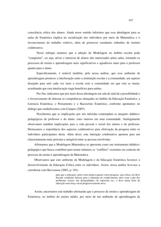 147
consciência crítica dos alunos. Ainda nesse sentido inferimos que essa abordagem para as
aulas de Estatística implica na socialização dos indivíduos por meio da Matemática e o
favorecimento do trabalho coletivo, além de promover estudantes imbuídos de instinto
colaborativo.
Nesse enfoque notamos que a adoção da Modelagem no âmbito escolar pode
“conquistar”, ou seja, ativar o interesse de alunos não interessados pelas aulas, tornando os
processos de ensino e aprendizagem mais significativos e agradáveis tanto para o professor
quanto para o aluno.
Especificamente, é notável também, pela nossa análise, que esse ambiente de
aprendizagem promove a interlocução entre a instituição escolar e a comunidade, um aspecto
desejado para unir cada vez mais a escola com a comunidade em que esta se insere,
acreditando que esta interlocução traga benefícios para ambas.
Por fim, indicamos que por meio dessa abordagem em sala de aula há a possibilidade e
o favorecimento de detectar as competências almejadas no âmbito da Educação Estatística: a
Literacia Estatística, o Pensamento e o Raciocínio Estatístico, conforme apontamos no
diálogo que estabelecemos com Campos (2007).
Percebemos que as implicações por nós inferidas contemplam as atuações didático-
pedagógicas do professor e do aluno, estes imersos em uma comunidade. Analogamente
observamos também implicações para a vida pessoal e social dos alunos e do professor.
Destacamos a importância dos aspectos colaborativos para efetivação da pesquisa entre os
indivíduos participantes desta. Além disso, esta interação colaborativa apontou para um
relacionamento mais próximo e amigável entre as pessoas envolvidas.
Afirmamos que a Modelagem Matemática se apresenta como um instrumento didático-
pedagógico que busca contribuir para tornar mínimos os “conflitos” existentes no contexto do
processo de ensino e aprendizagem da Matemática.
Observamos que este ambiente da Modelagem e da Educação Estatística favorece o
desenvolvimento da Educação Crítica entre os indivíduos. Assim, nossa análise leva-nos a
corroborar com Skovsmose (2001, p. 101)
para que a educação, tanto como prática quanto como pesquisa, seja crítica, ela deve
discutir condições básicas para a obtenção do conhecimento, deve estar a par dos
problemas sociais, das desigualdades, da supressão etc., e deve tentar fazer da
educação uma força social progressivamente ativa.
Assim, encerramos este trabalho afirmando que o processo de ensino e aprendizagem da
Estatística, no âmbito do ensino médio, por meio de um ambiente de aprendizagem da
 