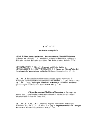 149
CAPÍTULO 6
Referências Bibliográficas
ALRØ, H.; SKOVSMOSE, O. Diálogo e Aprendizagem em Educação Matemática.
Traduzido por: Figueiredo, O. A. Tradução de: Dialogue and Learning in Mathematics
Education: Intention, Reflection and Critique. 2002. Belo Horizonte: Autêntica, 2006.
ALVES-MAZZOTTI, A. J. Parte II – O Método nas Ciências Sociais. In:
ALVESMAZZOTII, A. J.; GEWANDSZNAJDER, F. O Método nas Ciências Naturais e
Sociais: pesquisa quantitativa e qualitativa. São Paulo: Pioneira, 2004, p. 109-188.
ARAÚJO, J. L. Relação entre matemática e realidade em algumas perspectivas de
Modelagem Matemática na Educação Matemática. In. BARBOSA, J.C.; CALDEIRA, A.D.;
ARAUJO, J.L. (orgs). Modelagem Matemática na Educação Matemática Brasileira:
pesquisas e práticas educacionais. Recife: SBEM, 2007, p. 17-32.
______________ Cálculo, Tecnologias e Modelagem Matemática: as discussões dos
alunos. 2002. Tese (Doutorado em Educação Matemática). Instituto de Geociências e
Ciências Exatas, UNESP-Rio Claro, 2002.
ARAÚJO, J. L.; BORBA, M. C. Construindo pesquisas coletivamente em Educação
Matemática. In: ARAÚJO, J. L.; BORBA, M. C. (orgs.). Pesquisa Qualitativa em Educação
Matemática. Belo Horizonte: Autêntica, 2006, p. 27-47.
 