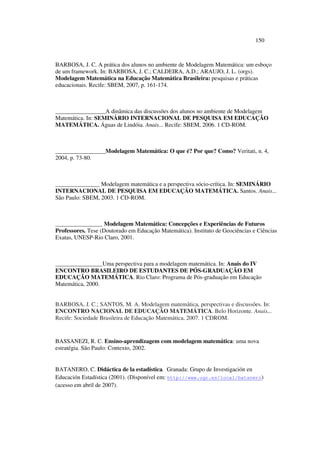150
BARBOSA, J. C. A prática dos alunos no ambiente de Modelagem Matemática: um esboço
de um framework. In: BARBOSA, J. C.; CALDEIRA, A.D.; ARAUJO, J. L. (orgs).
Modelagem Matemática na Educação Matemática Brasileira: pesquisas e práticas
educacionais. Recife: SBEM, 2007, p. 161-174.
_________________A dinâmica das discussões dos alunos no ambiente de Modelagem
Matemática. In: SEMINÁRIO INTERNACIONAL DE PESQUISA EM EDUCAÇÃO
MATEMÁTICA. Águas de Lindóia. Anais... Recife: SBEM, 2006. 1 CD-ROM.
_________________Modelagem Matemática: O que é? Por que? Como? Veritati, n. 4,
2004, p. 73-80.
_______________ Modelagem matemática e a perspectiva sócio-crítica. In: SEMINÁRIO
INTERNACIONAL DE PESQUISA EM EDUCAÇÃO MATEMÁTICA. Santos. Anais...
São Paulo: SBEM, 2003. 1 CD-ROM.
________________ Modelagem Matemática: Concepções e Experiências de Futuros
Professores. Tese (Doutorado em Educação Matemática). Instituto de Geociências e Ciências
Exatas, UNESP-Rio Claro, 2001.
________________Uma perspectiva para a modelagem matemática. In: Anais do IV
ENCONTRO BRASILEIRO DE ESTUDANTES DE PÓS-GRADUAÇÃO EM
EDUCAÇÃO MATEMÁTICA. Rio Claro: Programa de Pós-graduação em Educação
Matemática, 2000.
BARBOSA, J. C.; SANTOS, M. A. Modelagem matemática, perspectivas e discussões. In:
ENCONTRO NACIONAL DE EDUCAÇÃO MATEMÁTICA. Belo Horizonte. Anais...
Recife: Sociedade Brasileira de Educação Matemática, 2007. 1 CDROM.
BASSANEZI, R. C. Ensino-aprendizagem com modelagem matemática: uma nova
estratégia. São Paulo: Contexto, 2002.
BATANERO, C. Didáctica de la estadística. Granada: Grupo de Investigación en
Educación Estadística (2001). (Disponível em: http://www.ugr.es/local/batanero)
(acesso em abril de 2007).
 