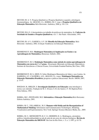 151
BICUDO, M. A. V. Pesquisa Qualitativa e Pesquisa Qualitativa segundo a abordagem
fenomenológica. In: ARAÚJO, J. L.; BORBA, M. C. (orgs.). Pesquisa Qualitativa em
Educação Matemática. Belo Horizonte: Autêntica, 2006, p. 101-114.
BICUDO, M.A.V. A hermenêutica no trabalho do professor de matemática. In: Cadernos da
Sociedade de Estudos e Pesquisa Qualitativos. vol. 3 . São Paulo: ASociedade, 1993.
BICUDO, M. A V.; GARNICA, A V. M. Filosofia da Educação Matemática. Belo
Horizonte: Autêntica, 2002. (Coleção Tendências em Educação Matemática).
BIEMBENGUT, M.S. Modelagem Matemática  Implicações no Ensino e na
Aprendizagem de Matemática. Blumenau: Edifurb, 2004.
BIEMBENGUT, M. S. Modelação Matemática como método de ensino-aprendizagem de
Matemática em cursos de 1º
e 2º
graus. Dissertação (Mestrado em Educação Matemática).
Instituto de Geociências e Ciências Exatas, Universidade Estadual Paulista, Rio Claro, 1990.
BIEMBENGUT, M. S.; HEIN, N. Sobre Modelagem Matemática do Saber e seus Limites. In:
BARBOSA, J.C.; CALDEIRA, A.D.; ARAUJO, J.L. (orgs). Modelagem Matemática na
Educação Matemática Brasileira: pesquisas e práticas educacionais. Recife: SBEM, 2007,
p. 33-47.
BOGDAN, R.; BIKLEN, S. Investigação Qualitativa em Educação: uma introdução à
teoria e aos métodos. Tradução de M. J. Alvarez; S. B. dos Santos e T. M. Baptista.Porto:
Porto Editora, 1994.
BORBA, M.C.; PENTEADO, M.G. Informática e Educação Matemática.Belo Horizonte:
Editora Autêntica, 2001.
BORBA, M. C., VILLARREAL, M. E. Humans-with-Media and the Reorganization of
Mathematical Thinking: Information and Communication Technologies, Modeling,
Visualization and Experimentation. New York: Springer Science+Business Media, Inc., 2005.
BORBA, M. C.; MENEGHETTI, R. C. G.; HERMINI, H. A. Modelagem, calculadora
gráfica e interdisciplinaridade na sala de aula de um curso de ciências biológicas. Revista de
Educação Matemática da SBEM-SP. São José do Rio Preto, v. 5, n. 3, 1997, p. 63-70.
 