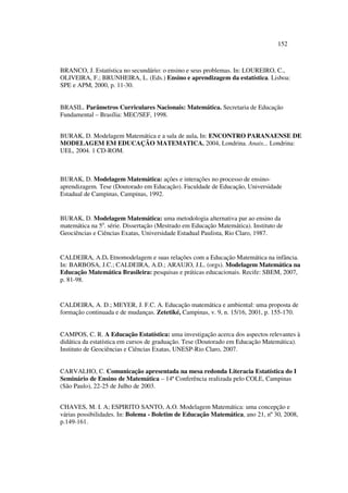 152
BRANCO, J. Estatística no secundário: o ensino e seus problemas. In: LOUREIRO, C.,
OLIVEIRA, F.; BRUNHEIRA, L. (Eds.) Ensino e aprendizagem da estatística. Lisboa:
SPE e APM, 2000, p. 11-30.
BRASIL. Parâmetros Curriculares Nacionais: Matemática. Secretaria de Educação
Fundamental – Brasília: MEC/SEF, 1998.
BURAK, D. Modelagem Matemática e a sala de aula. In: ENCONTRO PARANAENSE DE
MODELAGEM EM EDUCAÇÃO MATEMATICA. 2004, Londrina. Anais... Londrina:
UEL, 2004. 1 CD-ROM.
BURAK, D. Modelagem Matemática: ações e interações no processo de ensino-
aprendizagem. Tese (Doutorado em Educação). Faculdade de Educação, Universidade
Estadual de Campinas, Campinas, 1992.
BURAK, D. Modelagem Matemática: uma metodologia alternativa par ao ensino da
matemática na 5a
. série. Dissertação (Mestrado em Educação Matemática). Instituto de
Geociências e Ciências Exatas, Universidade Estadual Paulista, Rio Claro, 1987.
CALDEIRA, A.D. Etnomodelagem e suas relações com a Educação Matemática na infância.
In: BARBOSA, J.C.; CALDEIRA, A.D.; ARAUJO, J.L. (orgs). Modelagem Matemática na
Educação Matemática Brasileira: pesquisas e práticas educacionais. Recife: SBEM, 2007,
p. 81-98.
CALDEIRA, A. D.; MEYER, J. F.C. A. Educação matemática e ambiental: uma proposta de
formação continuada e de mudanças. Zetetiké, Campinas, v. 9, n. 15/16, 2001, p. 155-170.
CAMPOS, C. R. A Educação Estatística: uma investigação acerca dos aspectos relevantes à
didática da estatística em cursos de graduação. Tese (Doutorado em Educação Matemática).
Instituto de Geociências e Ciências Exatas, UNESP-Rio Claro, 2007.
CARVALHO, C. Comunicação apresentada na mesa redonda Literacia Estatística do I
Seminário de Ensino de Matemática – 14ª Conferência realizada pelo COLE, Campinas
(São Paulo), 22-25 de Julho de 2003.
CHAVES, M. I. A; ESPIRITO SANTO, A.O. Modelagem Matemática: uma concepção e
várias possibilidades. In: Bolema - Boletim de Educação Matemática, ano 21, nº 30, 2008,
p.149-161.
 