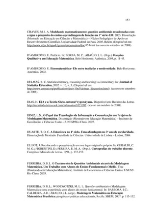 153
CHAVES, M. I. A. Modelando matematicamente questões ambientais relacionadas com
a água a propósito do ensino-aprendizagem de funções na 1ª série-EM. 2005. Dissertação
(Mestrado em Educação em Ciências e Matemática) – Núcleo Pedagógico de Apoio ao
Desenvolvimento Científico, Universidade Federal do Pará, 2005, Belém. (Disponível em:
http://www.ufpa.br/npadc/gemm/documentos/doc 05 htm). (acesso em setembro de 2008).
D’AMBROSIO, U. Prefácio. In: BORBA, M. C.; ARAÚJO, J. L. (Orgs.) Pesquisa
Qualitativa em Educação Matemática. Belo Horizonte: Autêntica, 2004, p. 11-45.
D’AMBROSIO, U. Etnomatemática– Elo entre tradições e modernidade. Belo Horizonte:
Autêntica, 2002.
DELMAS, R. C. Statistical literacy, reasoning and learning: a commentary. In: Journal of
Statistics Education, 2002. v. 10, n. 3. (Disponível em:
http://www.amstat.org/publications/jse/v10n3/delmas_discussion.html). (acesso em setembro
de 2008).
DIAS, H. EJA e a Teoria Sócio-cultural Vygotskyana. Disponível em: Recanto das Letras
http://recantodasletras.uol.com.br/ensaios/1021093. (acesso em outubro de 2008).
DINIZ, L.N., O Papel das Tecnologias da Informação e Comunicação nos Projetos de
Modelagem Matemática. Dissertação (Mestrado em Educação Matemática) – Instituto de
Geociências e Ciências Exatas – UNESP/Rio Claro, 2007.
DUARTE, T. O. C. A Estatística no 1º ciclo. Uma abordagem no 3º ano de escolaridade.
Dissertação de Mestrado. Faculdade de Ciências. Universidade de Lisboa – Lisboa, 2004.
ELLIOT, J. Recolocando a pesquisa-ação em seu lugar original e próprio. In: GERALDI, C.
M. G.; FIORENTINI, D.; PEREIRA, E. M. A. (Orgs.). Cartografias do trabalho docente.
Campinas: Mercado da Letras, 1998, p. 137-152.
FERREIRA, D. H.L. O Tratamento de Questões Ambientais através da Modelagem
Matemática. Um Trabalho com Alunos do Ensino Fundamental e Médio. Tese
(Doutorado em Educação Matemática). Instituto de Geociências e Ciências Exatas, UNESP-
Rio Claro, 2003.
FERREIRA, D. H.L.; WODEWOTZKI, M. L. L. Questões ambientais e Modelagem
Matemática: uma experiência com alunos do ensino fundamental. In: BARBOSA, J.C.;
CALDEIRA, A.D.; ARAUJO, J.L. (orgs). Modelagem Matemática na Educação
Matemática Brasileira: pesquisas e práticas educacionais. Recife: SBEM, 2007, p. 115-132.
 