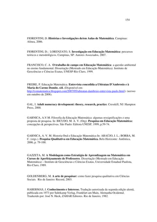 154
FIORENTINI, D. Histórias e Investigações de/em Aulas de Matemática. Campinas:
Alínea, 2006.
FIORENTINI, D.; LORENZATO, S. Investigação em Educação Matemática: percursos
teóricos e metodológicos. Campinas, SP: Autores Associados, 2007.
FRANCISCO, C. A. O trabalho de campo em Educação Matemática: a questão ambiental
no ensino fundamental. Dissertação (Mestrado em Educação Matemática). Instituto de
Geociências e Ciências Exatas, UNESP-Rio Claro, 1999.
FREIRE, P. Educação Matemática. Entrevista concedida a Ubiratan D’Ambrosio e à
Maria do Carmo Domite. s/d. (Disponível em:
http://comatematica.blogspot.com/2007/05/ubiratan-dambrsio-entrevista-paulo.html). (acesso
em outubro de 2008).
GAL, I. Adult numeracy development: theory, research, practice. Cresskill, NJ: Hampton
Press, 2000.
GARNICA, A.V.M. Filosofia da Educação Matemática: algumas ressignificações e uma
proposta de pesquisa. In: BICUDO, M. A. V. (Org). Pesquisa em Educação Matemática:
concepções  perspectivas. São Paulo: Editora UNESP, 1999, p.59-74.
GARNICA, A. V. M. Historia Oral e Educação Matemática In: ARAÚJO, J. L.; BORBA, M.
C. (orgs.). Pesquisa Qualitativa em Educação Matemática. Belo Horizonte: Autêntica,
2006, p. 79-100.
GAZZETA, M. A Modelagem como Estratégia de Aprendizagem na Matemática em
Cursos de Aperfeiçoamento de Professores. Dissertação (Mestrado em Educação
Matemática) – Instituto de Geociências e Ciências Exatas, Universidade Estadual Paulista,
Rio Claro, 1989.
GOLDENBERG, M. A arte de pesquisar: como fazer pesquisa qualitativa em Ciências
Sociais. Rio de Janeiro: Record, 2003.
HABERMAS, J. Conhecimento e Interesse. Tradução autorizada da segunda edição alemã,
publicada em 1973 por Suhrkamp Verlag, Frankfurt am Main, Alemanha Ocidental.
Traduzido por: José N. Heck, ZAHAR Editores. Rio de Janeiro, 1982.
 