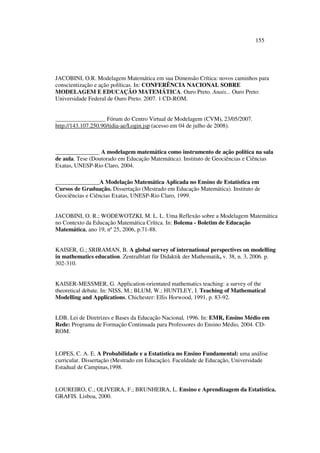 155
JACOBINI, O.R. Modelagem Matemática em sua Dimensão Crítica: novos caminhos para
conscientização e ação políticas. In: CONFERÊNCIA NACIONAL SOBRE
MODELAGEM E EDUCAÇÃO MATEMÁTICA. Ouro Preto. Anais... Ouro Preto:
Universidade Federal de Ouro Preto. 2007. 1 CD-ROM.
_________________ Fórum do Centro Virtual de Modelagem (CVM), 23/05/2007.
http://143.107.250.90/tidia-ae/Login.jsp (acesso em 04 de julho de 2008).
_______________ A modelagem matemática como instrumento de ação política na sala
de aula. Tese (Doutorado em Educação Matemática). Instituto de Geociências e Ciências
Exatas, UNESP-Rio Claro, 2004.
_______________A Modelação Matemática Aplicada no Ensino de Estatística em
Cursos de Graduação. Dissertação (Mestrado em Educação Matemática). Instituto de
Geociências e Ciências Exatas, UNESP-Rio Claro, 1999.
JACOBINI, O. R.; WODEWOTZKI, M. L. L. Uma Reflexão sobre a Modelagem Matemática
no Contexto da Educação Matemática Crítica. In: Bolema - Boletim de Educação
Matemática, ano 19, nº 25, 2006, p.71-88.
KAISER, G.; SRIRAMAN, B. A global survey of international perspectives on modelling
in mathematics education. Zentralblatt für Didaktik der Mathematik, v. 38, n. 3, 2006. p.
302-310.
KAISER-MESSMER, G. Application-orientated mathematics teaching: a survey of the
theoretical debate. In: NISS, M.; BLUM, W.; HUNTLEY, I. Teaching of Mathematical
Modelling and Applications. Chichester: Ellis Horwood, 1991, p. 83-92.
LDB. Lei de Diretrizes e Bases da Educação Nacional, 1996. In: EMR, Ensino Médio em
Rede: Programa de Formação Continuada para Professores do Ensino Médio, 2004. CD-
ROM.
LOPES, C. A. E. A Probabilidade e a Estatística no Ensino Fundamental: uma análise
curricular. Dissertação (Mestrado em Educação). Faculdade de Educação, Universidade
Estadual de Campinas,1998.
LOUREIRO, C.; OLIVEIRA, F.; BRUNHEIRA, L. Ensino e Aprendizagem da Estatística.
GRAFIS. Lisboa, 2000.
 