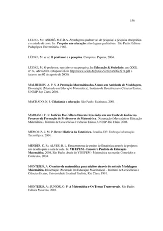156
LUDKE, M.; ANDRÉ, M.E.D.A. Abordagens qualitativas de pesquisa: a pesquisa etnográfica
e o estudo de caso. In: Pesquisa em educação: abordagens qualitativas. São Paulo: Editora
Pedagógica Universitária, 1986.
LÜDKE, M. et al. O professor e a pesquisa. Campinas: Papirus, 2004.
LÜDKE, M. O professor, seu saber e sua pesquisa. In: Educação  Sociedade, ano XXII,
nº 74, Abril/2001. (Disponível em http://www.scielo.br/pdf/es/v22n74/a06v2274.pdf ).
(acesso em 02 de agosto de 2008).
MALHEIROS, A. P. S. A Produção Matemática dos Alunos em Ambiente de Modelagem.
Dissertação (Mestrado em Educação Matemática). Instituto de Geociências e Ciências Exatas,
UNESP-Rio Claro, 2004.
MACHADO, N. J. Cidadania e educação. São Paulo: Escrituras, 2001.
MARIANO, C. R. Indícios Da Cultura Docente Revelados em um Contexto Online no
Processo da Formação de Professores de Matemática. Dissertação (Mestrado em Educação
Matemática). Instituto de Geociências e Ciências Exatas, UNESP-Rio Claro, 2008.
MEMORIA, J. M. P. Breve História da Estatística. Brasília, DF: Embrapa Informação
Tecnológica. 2004.
MENDES, C. R.; ALVES, R. L. Uma proposta de ensino de Estatística através de projetos:
um desafio para a sala de aula. In: VII EPEM - Encontro Paulista de Educação
Matemática, 2004, São Paulo. Anais do VII EPEM - Matemática na escola: Conteúdos e
Contextos, 2004.
MONTEIRO, A. O ensino de matemática para adultos através do método Modelagem
Matemática. Dissertação (Mestrado em Educação Matemática) – Instituto de Geociências e
Ciências Exatas, Universidade Estadual Paulista, Rio Claro, 1991.
MONTEIRO, A.; JUNIOR, G. P. A Matemática e Os Temas Transversais. São Paulo:
Editora Moderna, 2001.
 