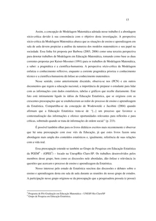 13
Assim, a concepção de Modelagem Matemática adotada nesse trabalho é a abordagem
sócio-crítica devido à sua consonância com o objetivo desta investigação. A perspectiva
sócio-crítica da Modelagem Matemática abarca que as situações de ensino e aprendizagem em
sala de aula devem propiciar a análise da natureza dos modelos matemáticos e seu papel na
sociedade. Essa linha foi proposta por Barbosa (2003, 2006) como uma terceira perspectiva
para denotar trabalhos de Modelagem em Educação Matemática, tomando como base as duas
correntes propostas por Kaiser-Messmer (1991) para os trabalhos de Modelagem Matemática,
a saber: a pragmática e a científica-humanista. A perspectiva sócio-crítica da Modelagem
enfatiza o conhecimento reflexivo, enquanto a corrente pragmática prioriza o conhecimento
técnico e a científica-humanista dá ênfase ao conhecimento matemático.
Nesse sentido, como anteriormente discutido, observa-se nos (PCN) e em outros
documentos que regem a educação nacional, a importância de preparar o estudante para lidar
com as informações com dados estatísticos, tabelas e gráficos que recebe diariamente. Este
fato está intimamente ligado às idéias da Educação Estatística, que se originou com as
crescentes preocupações que se estabeleceram ao redor do processo de ensino e aprendizagem
da Estatística. Compartilha-se da concepção de Wodewotzki e Jacobini (2004) quando
afirmam que a Educação Estatística trata-se de “[...] um processo que favorece a
contextualização das informações e oferece oportunidades relevantes para reflexões e para
críticas, sobretudo quando se trata de informações de ordem social” (p. 233).
É possível também olhar para os livros didáticos escritos mais recentemente e observar
que há uma preocupação com esse viés da Educação, já que estes livros fazem uma
abordagem mais ampla dos conteúdos estatísticos e, igualmente, referência de suas relações
com a vida real.
Essa preocupação estende-se também ao Grupo de Pesquisas em Educação Estatística
da PGEM4
- (GPEE5
) – locado na Unesp/Rio Claro-SP. Os trabalhos desenvolvidos pelos
membros desse grupo, bem como as discussões nele abordadas, dão ênfase e relevância às
questões que acercam o processo de ensino e aprendizagem da Estatística.
Nosso interesse pelo estudo de Estatística suscitou das discussões e debates sobre o
ensino e aprendizagem desta em sala de aula durante as reuniões do nosso grupo de estudos.
A participação nesse grupo originou-se da preocupação que a pesquisadora possuía (e possui)
4
Programa de Pós-Graduação em Educação Matemática – UNESP/ Rio Claro/SP
5
Grupo de Pesquisa em Educação Estatística.
 