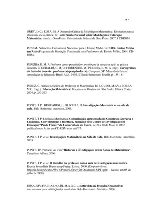 157
OREY, D. C.; ROSA, M. A Dimensão Crítica da Modelagem Matemática: Ensinando para a
eficiência sócio-crítica. In: Conferência Nacional sobre Modelagem e Educação
Matemática. Anais... Ouro Preto: Universidade Federal de Ouro Preto. 2007. 1 CDROM.
PCNEM. Parâmetros Curriculares Nacionais para o Ensino Médio. In: EMR, Ensino Médio
em Rede: Programa de Formação Continuada para Professores do Ensino Médio, 2004. CD-
ROM.
PEREIRA, E. M. A Professor como pesquisador: o enfoque da pesquisa-ação na prática
docente. In: GERALDI, C. M. G; FIORENTINI, D.; PEREIRA, E. M. A (orgs). Cartografias
do trabalho docente: professor(a)-pesquisador(a). Campinas, SP: Mercado de letras:
Associação de leitura do Brasil-ALB, 1998. (Coleção leituras no Brasil). p. 153-181.
PEREZ, G. Prática Reflexiva do Professor de Matemática. In: BICUDO, M.A.V.; BORBA,
M.C. (orgs.). Educação Matemática: Pesquisa em Movimento. São Paulo: Editora Cortez,
2004, p. 250-263.
PONTE, J. P.; BROCARDO, J.; OLIVEIRA, H. Investigações Matemáticas na sala de
aula. Belo Horizonte: Autêntica, 2006.
PONTE, J. P. Literacia Matemática. Comunicação apresentada no Congresso Literacia e
Cidadania, Convergências e Interface, realizado pelo Centro de Investigação em
Educação “Paulo Freire ” da Universidade de Évora, de 28 a 30 de Maio de 2002,
publicado nas Actas em CD-ROM com o nº 37.
PONTE, J. P. et al. Investigações Matemáticas na Sala de Aula. Belo Horizonte: Autêntica,
2003.
PONTE, J.P. Prefácio do livro “Histórias e Investigações de/em Aulas de Matemática”.
Campinas: Alínea, 2006.
PONTE, J. P. et al. O trabalho do professor numa aula de investigação matemática.
Escola Secundária Bramcaamp Freire, Lisboa. 2000. (Disponível em:
http://ia.fc.ul.pt/textos/98%20Ponte%20etc%20(Quadrante-MPT).pdf) . (acesso em 05 de
julho de 2008).
ROSA, M.V.F.P.C; ARNOLDI, M.A.G.C. A Entrevista na Pesquisa Qualitativa:
mecanismos para validação dos resultados. Belo Horizonte: Autêntica, 2006.
 
