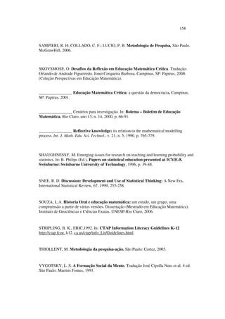 158
SAMPIERI, R. H; COLLADO, C. F.; LUCIO, P. B. Metodologia de Pesquisa, São Paulo.
McGrawHill, 2006.
SKOVSMOSE, O. Desafios da Reflexão em Educação Matemática Crítica. Tradução:
Orlando de Andrade Figueiredo, Jonei Cerqueira Barbosa. Campinas, SP: Papirus, 2008.
(Coleção Perspectivas em Educação Matemática).
________________ Educação Matemática Crítica: a questão da democracia. Campinas,
SP: Papirus, 2001.
________________ Cenários para investigação. In: Bolema – Boletim de Educação
Matemática. Rio Claro, ano 13, n. 14, 2000, p. 66-91.
________________ Reflective knowledge: its relation to the mathematical modelling
process. Int. J. Math. Edu. Sci. Technol., v. 21, n. 5, 1990. p. 765-779.
SHAUGHNESSY, M. Emerging issues for research on teaching and learning probability and
statistics. In: B. Philips (Ed.), Papers on statistical education presented at ICME-8.
Swinburne: Swinburne University of Technology, 1996, p. 39-48.
SNEE, R. D. Discussion: Development and Use of Statistical Thinking: A New Era.
International Statistical Review, 67, 1999, 255-258.
SOUZA, L.A. Historia Oral e educação matemática: um estudo, um grupo, uma
compreensão a partir de várias versões. Dissertação (Mestrado em Educação Matemática).
Instituto de Geociências e Ciências Exatas, UNESP-Rio Claro, 2006.
STRIPLING, B. K., ERIC,1992. In: CTAP Information Literacy Guidelines K-12
http://ctap.fcoe..k12..ca.us/ctap/info_Lit/Guidelines.html.
THIOLLENT, M. Metodologia da pesquisa-ação. São Paulo: Cortez, 2003.
VYGOTSKY, L. S. A Formação Social da Mente. Tradução José Cipolla Neto et al. 4 ed.
São Paulo: Martins Fontes, 1991.
 