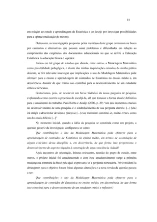 14
em relação ao estudo e aprendizagem de Estatística e do desejo por investigar possibilidades
para a operacionalização do mesmo.
Outrossim, as investigações propostas pelos membros deste grupo culminam na busca
por caminhos e alternativas que possam sanar problemas e dificuldades em relação ao
cumprimento das exigências dos documentos educacionais no que se refere a Educação
Estatística na educação básica e superior.
Imersa em tal grupo de estudos que aborda, entre outras, a Modelagem Matemática
como possibilidade pedagógica, e diante das minhas inquietações oriundas da minha prática
docente, se fez relevante investigar que implicações o uso da Modelagem Matemática pode
oferecer para o ensino e aprendizagem de conteúdos de Estatística no ensino médio e, em
decorrência, discutir de que forma isso contribui para o desenvolvimento de um estudante
crítico e reflexivo.
Gostaríamos, pois, de descrever um breve histórico da nossa pergunta de pesquisa,
explanando como ocorreu o processo de esculpi-la, até que tomasse a forma atual e definitiva
para o andamento do trabalho. Para Borba e Araújo (2006, p. 29) “um dos momentos cruciais
no desenvolvimento de uma pesquisa é o estabelecimento de sua pergunta diretriz. [...] [ela]
irá dirigir o desenrolar de todo o processo [...] esse momento constitui-se, muitas vezes, como
um dos mais difíceis [...]”
No momento inicial, quando a idéia da pesquisa se constituía como um projeto, a
questão geratriz da investigação configurava-se como:
Que contribuições o uso da Modelagem Matemática pode oferecer para a
aprendizagem de conteúdos de Estatística no ensino médio, em termos de assimilação de
alguns conceitos dessa disciplina e, em decorrência, de que forma isso proporciona o
desenvolvimento de aspectos ligados à construção de uma consciência cidadã?
Após encontros de orientação, leituras relevantes, reunião do grupo de estudo, entre
outros, o projeto inicial foi amadurecendo e com esse amadurecimento surge a primeira
mudança na estrutura da frase pela qual expressava-se a pergunta norteadora. Por considerá-la
abrangente para o objetivo foram feitas algumas alterações e a nova versão da questão passou
a ser:
Que contribuições o uso da Modelagem Matemática pode oferecer para a
aprendizagem de conteúdos de Estatística no ensino médio, em decorrência, de que forma
isso contribui para o desenvolvimento de um estudante crítico e reflexivo?
 
