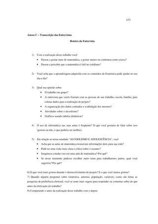 173
Anexo C – Transcrição das Entrevistas
Roteiro da Entrevista
1) Com a realização desse trabalho você:
• Passou a gostar mais de matemática, a gostar menos ou continuou como estava?
• Passou a perceber que a matemática é útil no cotidiano?
2) Você acha que a aprendizagem adquirida com os conteúdos de Estatística pode ajudar no seu
dia-a dia?
3) Qual sua opinião sobre
• O trabalho em grupo?
• A entrevista que vocês fizeram com as pessoas de seu trabalho, escola, família, para
coletar dados para a realização do projeto?
• A organização dos dados coletados e a tabulação dos mesmos?
• Atividades sobre o alcoolismo?
• Gráficos usando tabelas dinâmicas?
4) O uso de informática nas suas aulas é freqüente? O que você gostaria de falar sobre isso
(gostou ou não, o que poderia ser melhor).
5) Em relação ao tema estudado “ALCOOLISMO E ADOLESCÊNCIA”, você
• Acha que as aulas de matemática trouxeram informações úteis para sua vida?
• Pode ter uma visão mais clara e crítica sobre o assunto?
• Imaginava estudar isso em uma aula de matemática? Por quê?
• Se nesse momento pudesse escolher outro tema para trabalharmos juntos, qual você
sugeriria? Por quê?
6) O que você mais gostou durante o desenvolvimento do projeto? E o que você menos gostou?
7) Quando alguém perguntar sobre estatística, amostra, população, variáveis, como são feitas as
pesquisas de preferência eleitoral, você se sente mais seguro para responder ou comentar sobre do que
antes da efetivação do trabalho?
8) Comparando o antes da realização desse trabalho com o depois
 