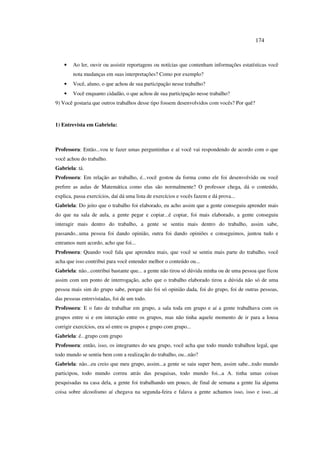 174
• Ao ler, ouvir ou assistir reportagens ou notícias que contenham informações estatísticas você
nota mudanças em suas interpretações? Como por exemplo?
• Você, aluno, o que achou de sua participação nesse trabalho?
• Você enquanto cidadão, o que achou de sua participação nesse trabalho?
9) Você gostaria que outros trabalhos desse tipo fossem desenvolvidos com vocês? Por quê?
1) Entrevista em Gabriela:
Professora: Então...vou te fazer umas perguntinhas e aí você vai respondendo de acordo com o que
você achou do trabalho.
Gabriela: tá.
Professora: Em relação ao trabalho, é...você gostou da forma como ele foi desenvolvido ou você
prefere as aulas de Matemática como elas são normalmente? O professor chega, dá o conteúdo,
explica, passa exercícios, daí dá uma lista de exercícios e vocês fazem e dá prova...
Gabriela: Do jeito que o trabalho foi elaborado, eu acho assim que a gente conseguiu aprender mais
do que na sala de aula, a gente pegar e copiar...é copiar, foi mais elaborado, a gente conseguiu
interagir mais dentro do trabalho, a gente se sentiu mais dentro do trabalho, assim sabe,
passando...uma pessoa foi dando opinião, outra foi dando opiniões e conseguimos, juntou tudo e
entramos num acordo, acho que foi...
Professora: Quando você fala que aprendeu mais, que você se sentiu mais parte do trabalho, você
acha que isso contribui para você entender melhor o conteúdo ou...
Gabriela: não...contribui bastante que... a gente não tirou só dúvida minha ou de uma pessoa que ficou
assim com um ponto de interrogação, acho que o trabalho elaborado tirou a dúvida não só de uma
pessoa mais sim do grupo sabe, porque não foi só opinião dada, foi do grupo, foi de outras pessoas,
das pessoas entrevistadas, foi de um todo.
Professora: E o fato de trabalhar em grupo, a sala toda em grupo e aí a gente trabalhava com os
grupos entre si e em interação entre os grupos, mas não tinha aquele momento de ir para a lousa
corrigir exercícios, era só entre os grupos e grupo com grupo...
Gabriela: é...grupo com grupo
Professora: então, isso, os integrantes do seu grupo, você acha que todo mundo trabalhou legal, que
todo mundo se sentiu bem com a realização do trabalho, ou...não?
Gabriela: não...eu creio que meu grupo, assim...a gente se saiu super bem, assim sabe...todo mundo
participou, todo mundo correu atrás das pesquisas, todo mundo foi...a A. tinha umas coisas
pesquisadas na casa dela, a gente foi trabalhando um pouco, de final de semana a gente lia alguma
coisa sobre alcoolismo aí chegava na segunda-feira e falava a gente achamos isso, isso e isso...ai
 
