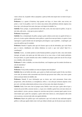 175
vamos colocar né, aí quando vinha as perguntas a gente já tinha uma noção mais ou menos do que a
gente queria.
Professora: ta, e quanto à Estatística, hoje quando você liga a tv, houve rádio, uma revista, um
jornal...e você vê um gráfico, você vê é...houve uma noticia sobre preferência eleitoral, alguma coisa
desse tipo, você acha que ficou mais claro para você depois do trabalho? ou...
Gabriela: Ficou, porque...eu particularmente não tinha, assim, não uma noção de gráfico, só que eu
não tinha, sabe assim... como que eu posso explicar?...
Professora: Interpretação?
Gabriela: Isso, a interpretação de gráfico, porque a gente conhecia assim mais era aquele de barra e o
pizza né, aí como a gente conhecemos outros gráficos, a gente ficou mais por dentro, aí a gente vê uma
reportagem e a gente entende mais da reportagem, porcentagem, o que ta pedindo... a reportagem...por
causa dos gráficos que foi estudado.
Professora: Entendi. E aquelas aulas que nós fizemos aqui na sala de informática, que vocês foram
para os micros, trabalharam com tabelas dinâmicas no excel, o que você achou? Qual foi a
contribuição?
Gabriela: Assim... na minha opinião eu achei bastante produtivo, porque foi onde a sala, todo mundo
interagiu, até quem...tem gente que não tinha acesso né as essas coisas, aí todo mundo participou,
ficou por dentro, aí a gente entendeu mais sobre o trabalho né, porque a gente não saiu do foco né que
era o trabalho, sobre alcoolismo.
Professora: E sobre o trabalho, esse tema alcoolismo, você imaginava que iria estudar alcoolismo na
aula de matemática?
Gabriela: não...rs
Professora: Você já tinha estudado esse tema em alguma outra disciplina?
Gabriela: Que eu me lembre não tenha...que a gente ia a fundo assim igual a gente foi não, mas falava
assim sabe, de menores estão consumindo mais álcool do que pessoas mais velhas, mas como a gente
entrou assim por dentro do trabalho, não.
Professora: Entendi. E essas informações que eu trouxe, que vocês procuraram, foram atrás,
pesquisaram...sobre alcoolismo, as conseqüências, enfim, é...voce acha que esclareceu algumas coisas
pra você, você tinha conhecimento já dessas coisas ou ficou mais claro depois do projeto...?
Gabriela: Então, ficou mais claro né porque assim, bebida é uma coisa que a gente sabe né que a
maioria dos jovens bebe, consome mesmo e...só que com o trabalho a gente ficou com mais clareza né,
igual acidente é...jovens...pessoas, crianças né, com doze anos já tem o consumo igual a gente viu nos
entrevistados que a gente fez a pesquisa, a gente sentiu mais clareza ao...como pesquisar sabe assim
com as pessoas, conversar tudo sabe com aquela tabelinha.
Professora: Depois dos gráficos que vocês analisaram o que você sentiu de estar analisando aqueles
gráficos e sabia que aqueles dados eram vocês que tinham coletado, que são de pessoas que moram no
 